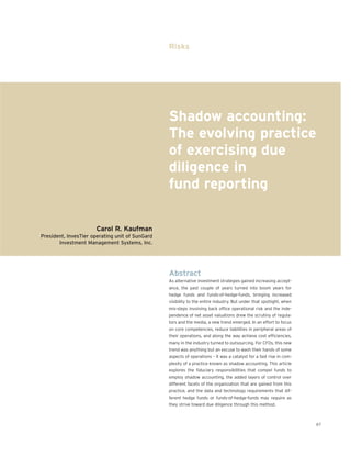 Risks




                                                 Shadow accounting:
                                                 The evolving practice
                                                 of exercising due
                                                 diligence in
                                                 fund reporting

                      Carol R. Kaufman
President, InvesTier operating unit of SunGard
       Investment Management Systems, Inc.




                                                 Abstract
                                                 As alternative investment strategies gained increasing accept-
                                                 ance, the past couple of years turned into boom years for
                                                 hedge funds and funds-of-hedge-funds, bringing increased
                                                 visibility to the entire industry. But under that spotlight, when
                                                 mis-steps involving back office operational risk and the inde-
                                                 pendence of net asset valuations drew the scrutiny of regula-
                                                 tors and the media, a new trend emerged. In an effort to focus
                                                 on core competencies, reduce liabilities in peripheral areas of
                                                 their operations, and along the way achieve cost efficiencies,
                                                 many in the industry turned to outsourcing. For CFOs, this new
                                                 trend was anything but an excuse to wash their hands of some
                                                 aspects of operations – it was a catalyst for a fast rise in com-
                                                 plexity of a practice known as shadow accounting. This article
                                                 explores the fiduciary responsibilities that compel funds to
                                                 employ shadow accounting, the added layers of control over
                                                 different facets of the organization that are gained from this
                                                 practice, and the data and technology requirements that dif-
                                                 ferent hedge funds or funds-of-hedge-funds may require as
                                                 they strive toward due diligence through this method.



                                                                                                                     67
 