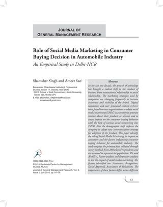 61
Role of Social Media Marketing in Consumer
Buying Decision in Automobile Industry
An Empirical Study in Delhi-NCR
Shamsher Singh and Ameet Sao1
Banarsidas Chandiwala Institute of Professional
Studies, Sector 11, Dwarka, New Delhi
1	RICS School of Built Environment, Amity University,
Sector 125, Noida (UP)
E-mail: shamsher_1965@rediffmail.com;
ameetsao@gmail.com
Abstract
In the last one decade, the growth of technology
has brought a radical shift in the conduct of
business from transactional relationship to social
relationship. The marketing strategies used by
companies are changing frequently to increase
awareness and visibility of the brand. Digital
revolution and user generated content (UGC)
have forced business organizations to adapt social
media marketing (SMM) as a strategy to generate
interest about their products or services and to
create impact on the consumer buying behavior
with the help of various social networking sites
(SNS). Also the demographic shift enforces the
company to adapt new communication strategy
for adoption of the product. This paper identify
the role of Social Media Marketing, its impact on
consumers and the factors influencing consumer
buying behavior for automobile industry. The
study employs the primary data collected through
survey methods from 280 selected respondents and
are assumed to represent the population. We used
ANOVA, Factor analysis and Regression analysis
to test the impact of social media marketing. The
factors identified are: Awareness, Recognition,
Social Approval, Association & Reliability. The
importance of these factors differ across different
ISSN 2348-2869 Print
© 2016 Symbiosis Centre for Management
Studies, noida
Journal of General Management Research, Vol. 3,
Issue 2, July 2016, pp. 61–78
Journal of
General Management Research
 