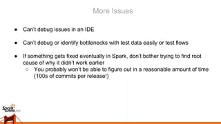 More Issues
● Can’t debug issues in an IDE
● Can’t debug or identify bottlenecks with test data easily or test flows
● If something gets fixed eventually in Spark, don’t bother trying to find root
cause of why it didn’t work earlier
○ You probably won’t be able to figure out in a reasonable amount of time
(100s of commits per release!)
 