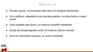 What it’s not
● All open source, no proprietary data stores or compute frameworks
● It is a platform, adaptable to any big data problem, no silver bullet or magic
sauce
● Uses scalable data stores, no massive monolithic databases
● Mostly plumbing/integration work, no massive code to maintain
● Runs on commodity hardware, no custom hardware
 