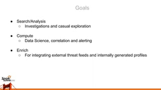 Goals
● Search/Analysis
○ Investigations and casual exploration
● Compute
○ Data Science, correlation and alerting
● Enrich
○ For integrating external threat feeds and internally generated profiles
 