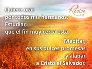 Quiero orar
por todos mis hermanos.
Estudiar,
que el fin muy cerca esta.
Meditar,
en sus dulces promesas
y alabar
a Cristo el Salvador.
 