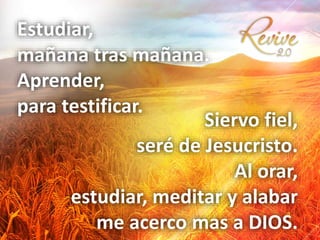 Estudiar,
mañana tras mañana.
Aprender,
para testificar.
Siervo fiel,
seré de Jesucristo.
Al orar,
estudiar, meditar y alabar
me acerco mas a DIOS.
 