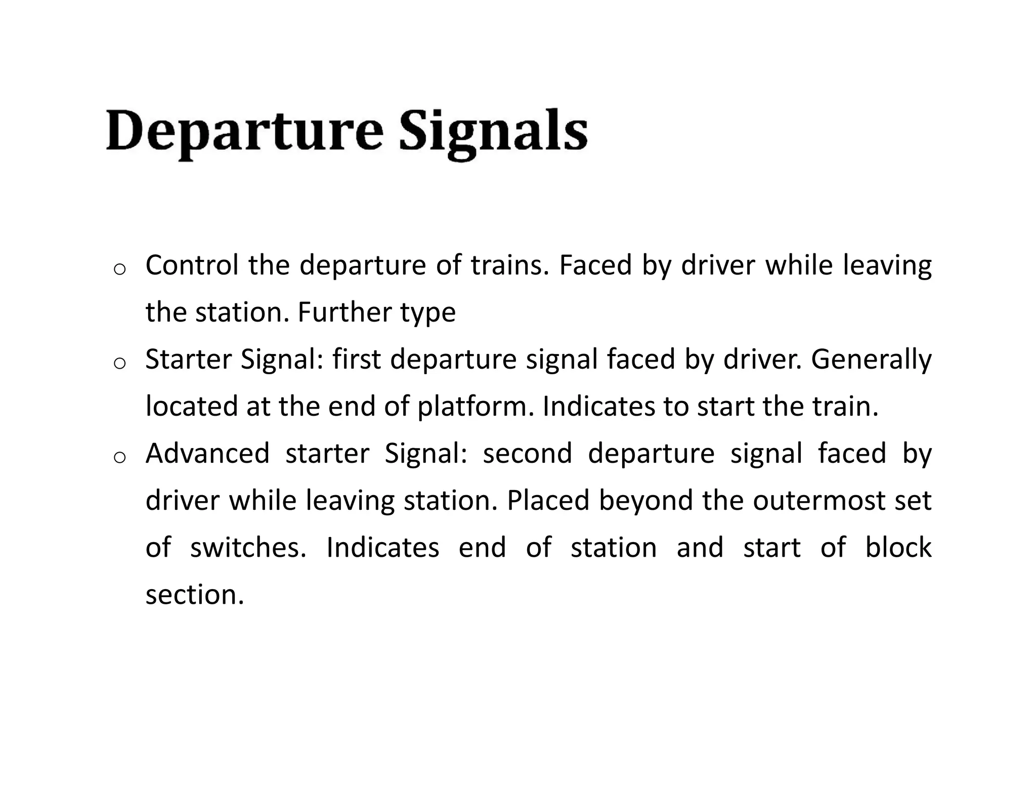 o Control the departure of trains. Faced by driver while leaving
the station. Further type
o Starter Signal: first departure signal faced by driver. Generally
located at the end of platform. Indicates to start the train.
o Advanced starter Signal: second departure signal faced by
driver while leaving station. Placed beyond the outermost set
of switches. Indicates end of station and start of block
section.
 