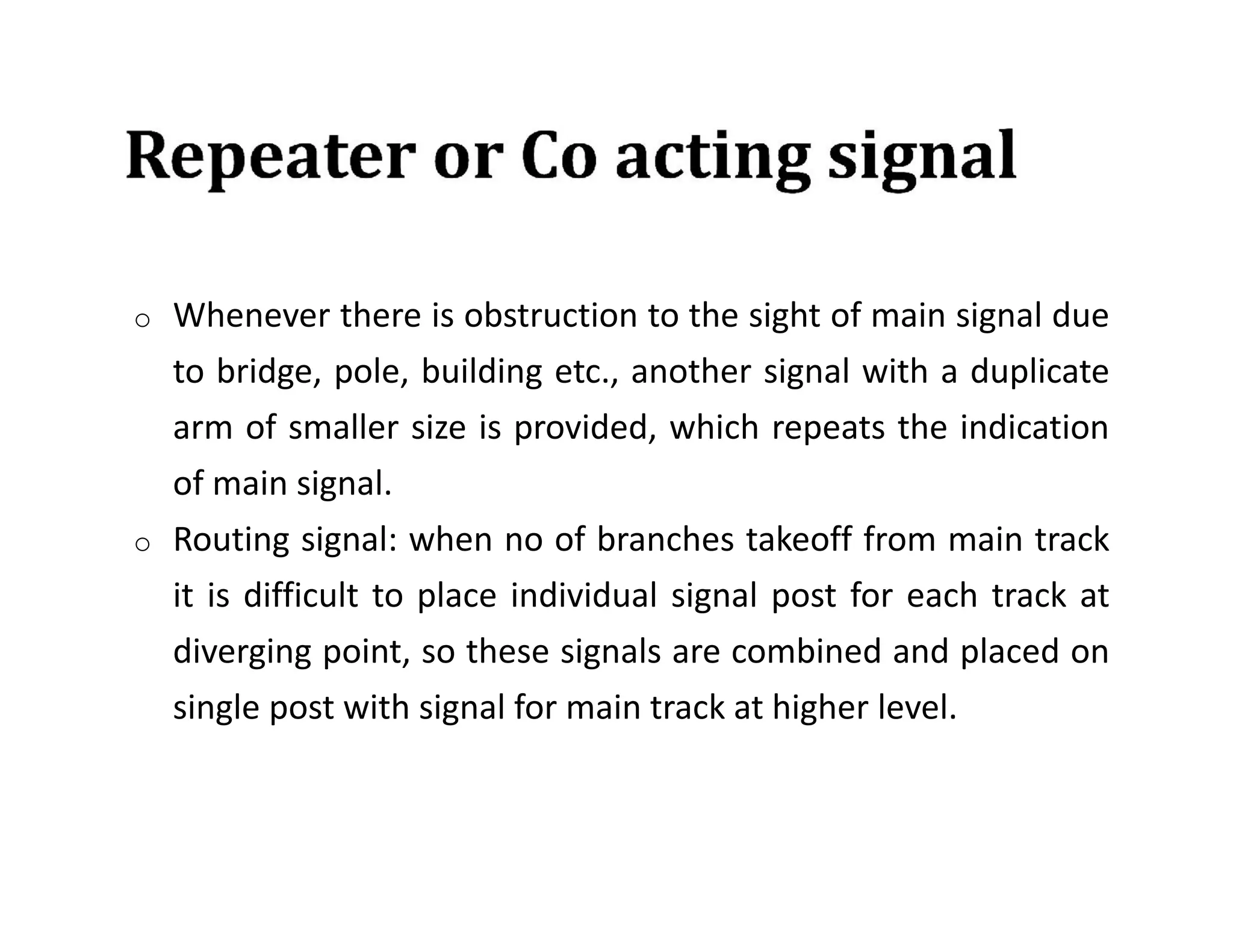 o Whenever there is obstruction to the sight of main signal due
to bridge, pole, building etc., another signal with a duplicate
arm of smaller size is provided, which repeats the indication
of main signal.
o Routing signal: when no of branches takeoff from main track
it is difficult to place individual signal post for each track at
diverging point, so these signals are combined and placed on
single post with signal for main track at higher level.
 