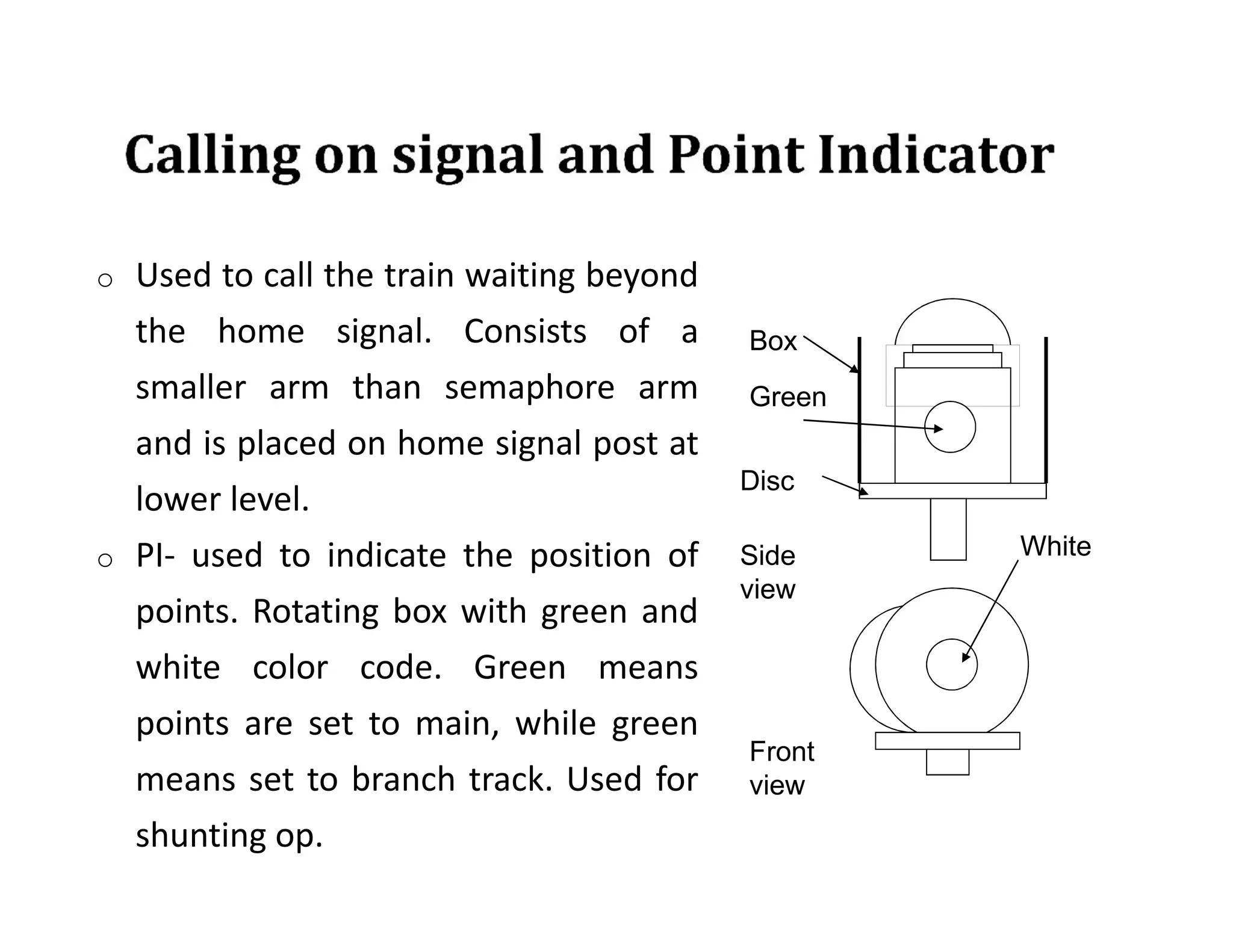 o Used to call the train waiting beyond
the home signal. Consists of a
smaller arm than semaphore arm
and is placed on home signal post at
lower level.
o PI- used to indicate the position of
points. Rotating box with green and
white color code. Green means
points are set to main, while green
means set to branch track. Used for
shunting op.
Box
Green
Disc
White
Side
view
Front
view
 