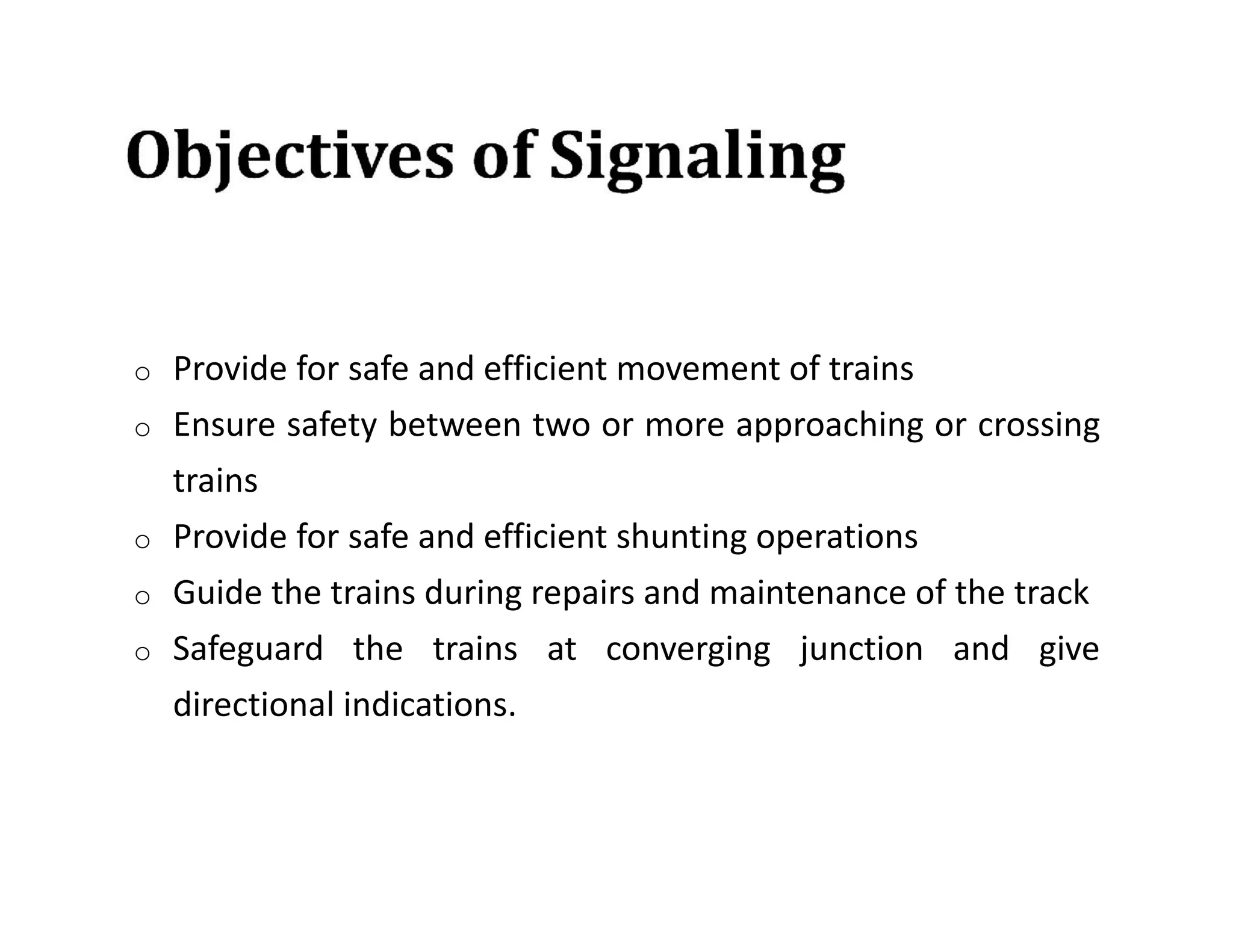 o Provide for safe and efficient movement of trains
o Ensure safety between two or more approaching or crossing
trains
o Provide for safe and efficient shunting operations
o Guide the trains during repairs and maintenance of the track
o Safeguard the trains at converging junction and give
directional indications.
 
