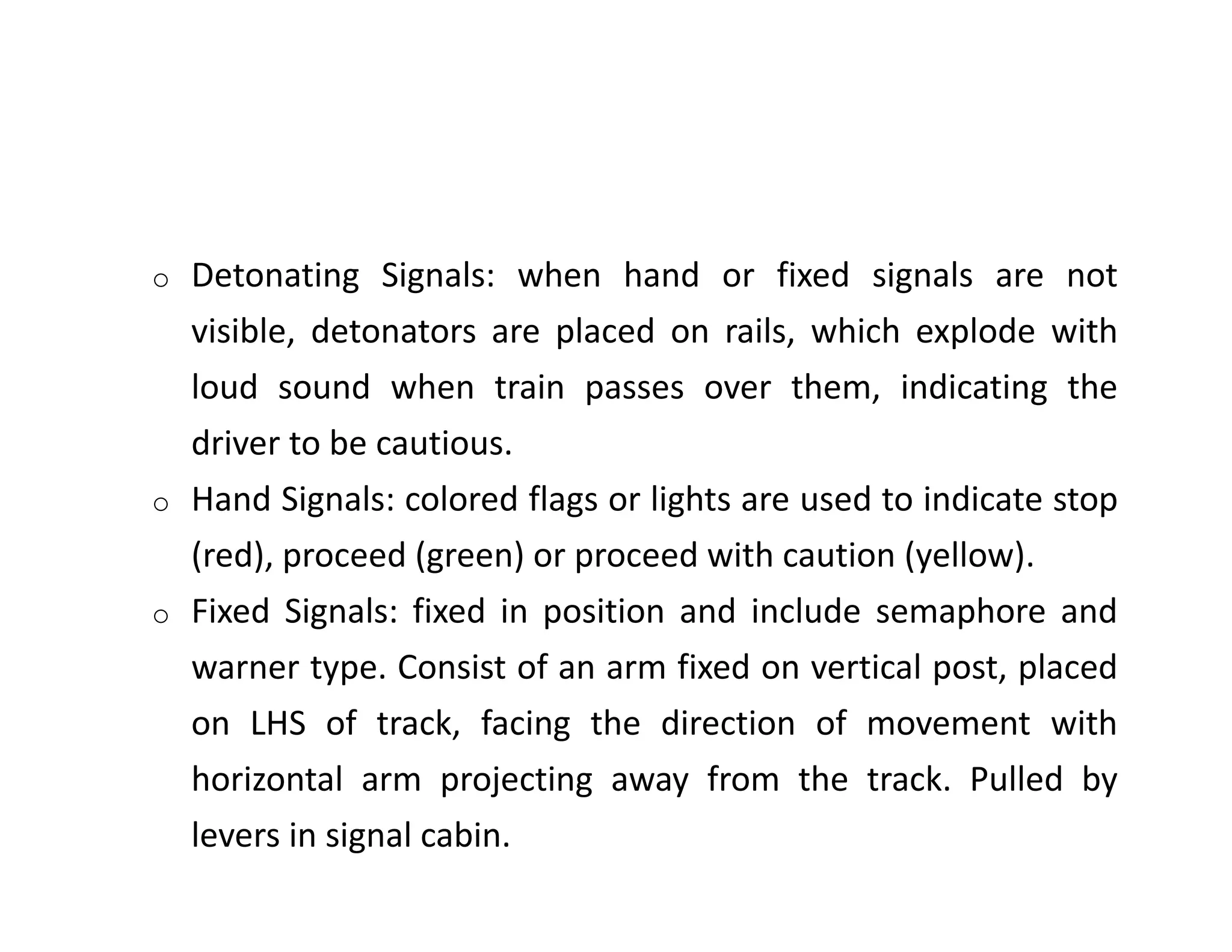 o Detonating Signals: when hand or fixed signals are not
visible, detonators are placed on rails, which explode with
loud sound when train passes over them, indicating the
driver to be cautious.
o Hand Signals: colored flags or lights are used to indicate stop
(red), proceed (green) or proceed with caution (yellow).
o Fixed Signals: fixed in position and include semaphore and
warner type. Consist of an arm fixed on vertical post, placed
on LHS of track, facing the direction of movement with
horizontal arm projecting away from the track. Pulled by
levers in signal cabin.
 