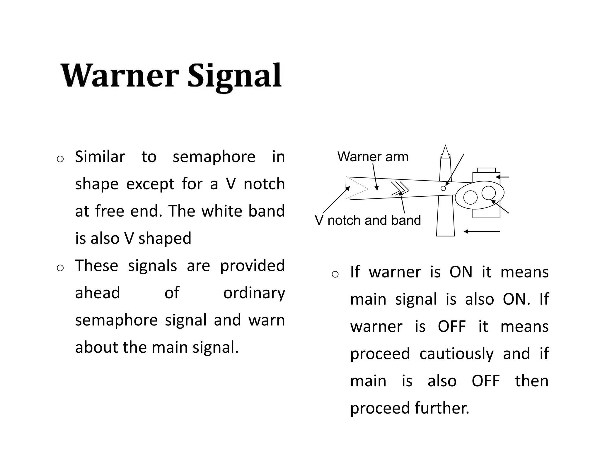 o Similar to semaphore in
shape except for a V notch
at free end. The white band
is also V shaped
o These signals are provided
ahead of ordinary
semaphore signal and warn
about the main signal.
V notch and band
Warner arm
o If warner is ON it means
main signal is also ON. If
warner is OFF it means
proceed cautiously and if
main is also OFF then
proceed further.
 