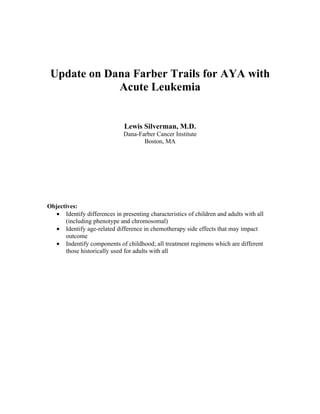 Update on Dana Farber Trails for AYA with
             Acute Leukemia


                              Lewis Silverman, M.D.
                              Dana-Farber Cancer Institute
                                     Boston, MA




Objectives:
   • Identify differences in presenting characteristics of children and adults with all
      (including phenotype and chromosomal)
   • Identify age-related difference in chemotherapy side effects that may impact
      outcome
   • Indentify components of childhood; all treatment regimens which are different
      those historically used for adults with all
 