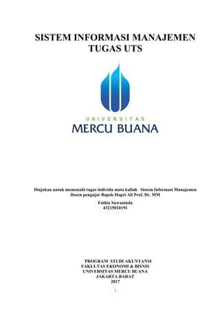 1
SISTEM INFORMASI MANAJEMEN
TUGAS UTS
Diajukan untuk memenuhi tugas individu mata kuliah Sistem Informasi Manajemen
Dosen pengajar Bapak Hapzi Ali Prof. Dr. MM
Fathia Suwaninda
43215010191
PROGRAM STUDI AKUNTANSI
FAKULTAS EKONOMI & BISNIS
UNIVERSITAS MERCU BUANA
JAKARTA BARAT
2017
 