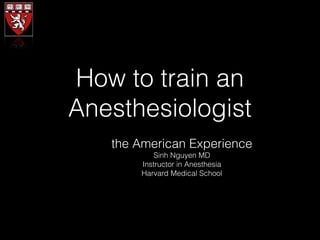 How to train an 
Anesthesiologist 
the American Experience 
Sinh Nguyen MD 
Instructor in Anesthesia 
Harvard Medical School 
 