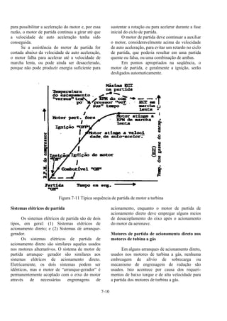 7-10
para possibilitar a aceleração do motor e, por essa
razão, o motor de partida continua a girar até que
a velocidade de auto aceleração tenha sido
conseguida.
Se a assistência do motor de partida for
cortada abaixo da velocidade de auto aceleração,
o motor falha para acelerar até a velocidade de
marcha lenta, ou pode ainda ser desacelerado,
porque não pode produzir energia suficiente para
sustentar a rotação ou para acelerar durante a fase
inicial do ciclo de partida.
O motor de partida deve continuar a auxiliar
o motor, consideravelmente acima da velocidade
de auto aceleração, para evitar um retardo no ciclo
de partida, que poderia resultar em uma partida
quente ou falsa, ou uma combinação de ambas.
Em pontos apropriados na seqüência, o
motor de partida, e geralmente a ignição, serão
desligados automaticamente.
Figura 7-11 Típica sequência de partida de motor a turbina
Sistemas elétricos de partida
Os sistemas elétricos de partida são de dois
tipos, em geral: (1) Sistemas elétricos de
acionamento direto; e (2) Sistemas de arranque-
gerador.
Os sistemas elétricos de partida de
acionamento direto são similares aqueles usados
nos motores alternativos. O sistema de motor de
partida arranque- gerador são similares aos
sistemas elétricos de acionamento direto.
Eletricamente, os dois sistemas podem ser
idênticos, mas o motor de “arranque-gerador” é
permanentemente acoplado com o eixo do motor
através de necessárias engrenagens de
acionamento, enquanto o motor de partida de
acionamento direto deve empregar alguns meios
de desacoplamento do eixo após o acionamento
do motor da aeronave.
Motores de partida de acionamento direto nos
motores de tubina a gás
Em alguns arranques de acionamento direto,
usados nos motores de turbina a gás, nenhuma
embreagem de alívio de sobrecarga ou
mecanismo de engrenagem de redução são
usados. Isto acontece por causa dos requeri-
mentos de baixo torque e de alta velocidade para
a partida dos motores de turbina a gás.
 