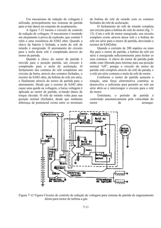 7-11
Um mecanismo de redução de voltagem é
utilizado, principalmente nos sistemas de partida
para evitar danos no conjunto de acoplamento.
A figura 7-12 mostra o circuito de controle
de redução de voltagem. O mecanismo é montado
em alojamento à prova de explosão, que contém 5
relés e uma resistência de 0,042 ohm. Quando a
chave da bateria é fechada, a mola do relé de
retardo é energizada. O aterramento do circuito
para a mola deste relé é completada através do
motor de partida.
Quando a chave do motor de partida é
movida para a posição partida, um circuito é
completado para a mola de aceleração. O
fechamento dos contatos do relé completam um
circuito da barra, através dos contatos fechados, o
resistor de 0,042 ohm, da bobina do relé em série,
e finalmente através do motor de partida para o
aterramento. Desde que o resistor de 0,042 ohm
cause uma queda na voltagem, a baixa voltagem é
aplicada ao motor de partida, evitando danos de
torque elevado. O relé de retardo volta para sua
posição normal (fechado), desde que nenhuma
diferença de pontencial exista entre os terminais
da bobina do relé de retardo com os contatos
fechados do relé de aceleração.
O fechamento do relé de retardo completa
um circuito para a bobina do relé do motor (fig. 7-
12). Com o relé do motor energizado, um circuito
completo existe através desse relé e a bobina do
relé em série para o motor de partida, desviando o
resistor de 0,042ohm.
Quando a corrente de 200 anpères ou mais
flui para o motor de partida, a bobina do relé em
série é energizada suficientemente para fechar os
seus contatos. A chave do motor de partida pode
então estar liberada para retornar para sua posição
normal “off”, porque o circuito do motor de
partida está completo através do relé de parada, e
o relé em série contacta a mola do relé do motor.
Conforme o motor de partida aumenta a
rotação, uma força eletromotiva contrária se
desenvolve o suficiente para permitir ao relé em
série abrir-se e interromper o circuito para o relé
do motor.
Entretanto, o período de partida é
controlado automaticamente pela velocidade do
motor de arranque.
Figura 7-12 Figura Circuito de controle de redução de voltagem para sistema de partida de engrazamento
direto para motor de turbina a gás
 