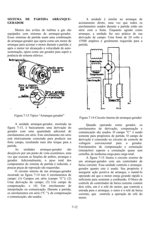 7-12
SISTEMA DE PARTIDA ARRANQUE-
GERADOR
Muitos dos aviões de turbina a gás são
equipados com sistemas de arranque-gerador.
Esses sistemas de partida usam uma combinação
de arranque-gerador que opera como um motor de
arranque para acionar o motor durante a partida; e
após o motor ter alcançado a velocidade de auto-
sustentação, opera como um gerador para suprir a
potência do sistema elétrico.
Figura 7-13 Típico “Arranque-gerador”
A unidade arranque-gerador, mostrada na
figura 7-13, é basicamente uma derivação do
gerador com uma quantidade adicional de
enrolamentos em série. Este enrolamento em série
está eletricamente conectado para produzir um
forte campo, resultando num alto torque para a
partida.
As unidades arranque-gerador são
desejáveis por um ponto de vista econômico, uma
vez que executa as funções de ambos, arranque e
gerador. Adicionalmente, o peso total dos
componentes do sistema de partida é reduzido, e
poucas peças de reposição são requeridas.
O circuito interno de um arranque-gerador
mostrado na figura 7-14 tem 4 enrolamentos de
campo: (1) Campos em série (campo “C”); (2)
Uma derivação do campo; (3) Um campo de
compensação; e (4) Um enrolamento de
interpolação ou comunicação. Durante a partida,
os enrolamentos em série (“C “), de compensação
e comunicação, são usados.
A unidade é similar ao arranque de
acionamento direto, uma vez que todos os
enrolamentos usados durante a partida estão em
série com a fonte. Enquanto agindo como
arranque, a unidade faz uso prático de sua
derivação de campo. Uma fonte de 24 volts e
15500 ampères é geralmente requerida para a
partida.
Figura 7-14 Circuito interno do arranque-gerador
Quando operando como gerador, os
enrolamentos de derivação, compensação e
comunicação são usados. O campo “C” é usado
somente para propósitos de partida. O campo de
derivação é conectado no circuito de controle de
voltagem convencional para o gerador.
Enrolamentos de compensação e comutação
(interpolos) suprem a comutação quase sem
centelha, de nenhuma carga para carga total.
A figura 7-15 ilustra o circuito externo de
um arranque-gerador com um controlador de
baixa corrente. Essa unidade controla o arranque-
gerador quanto este é usado. Seu propósito é
assegurar ação positiva de arranque, e mantê-lo
operando até que o motor esteja girando rápido o
suficiente para sustentar a combustão. O bloco de
controle do controlador de baixa corrente contém
dois relés, um é o relé do motor, que controla a
entrada para o arranque; o outro é o relé de baixa
corrente, que controla a operação do relé do
motor.
 