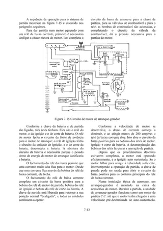 7-13
A sequência de operação para o sistema de
partida mostrado na figura 7-15 é discutido nos
parágrafos seguintes.
Para dar partida num motor equipado com
um relé de baixa corrente, primeiro é necessário
desligar a chave mestra do motor. Isto completa o
circuito da barra da aeronave para a chave de
partida, para as válvulas de combustível e para o
relé, as bombas de combustível são acionadas, e
completando o circuito da válvula de
combustível, dá a pressão necessária para a
partida do motor.
Figura 7-15 Circuito de motor de arranque-gerador
Conforme a chave da bateria e de partida
são ligadas, três relés fecham. Eles são o relé do
motor, o da ignição e o de corte da bateria. O relé
do motor fecha o circuito da fonte de potência
para o motor de arranque; o relé de ignição fecha
o circuito da unidade de ignição; e o de corte da
bateria, desconecta a bateria. A abertura do
circuito da bateria é necessária porque o pesado
dreno de energia do motor de arranque danificaria
a bateria.
O fechamento do relé do motor permite que
uma corrente muito alta flua para o motor. Desde
que essa corrente flua através da bobina do relé de
baixa corrente, ele fecha.
O fechamento do relé de baixa corrente
completa um circuito da barra positiva para a
bobina do relé do motor de partida, bobina do relé
de ignição e bobina do relé de corte da bateria, A
chave de partida está liberada para retornar a sua
posição normal “desligada”, e todas as unidades
continuem a operar.
Conforme a velocidade do motor se
desenvolve, o dreno de corrente começa a
diminuir, e ao atingir menos de 200 ampères o
relé de baixa corrente abre. Isto abre o circuito da
barra positiva para as bobinas dos relés do motor,
ignição e corte da bateria. A desenergização das
bobinas dos relés faz parar a operação de partida.
Depois que os procedimetnos descritos
estiverem completos, o motor está operando
eficientemente, e a ignição auto sustentada. Se o
motor falhar para atingir a velocidade suficiente,
interrompendo a operação de partida, a chave de
parada pode ser usada para abrir o circuito da
barra positiva para os contatos principais do relé
de baixa corrente.
Numa instalação típica de aeronave, um
arranque-gerador é montado na caixa de
acessórios do motor. Durante a partida, a unidade
do arranque-gerador funciona como um motor de
partida C.C. até que o motor tenha chegado a uma
velocidade pré-determinada de auto-sustentação.
 