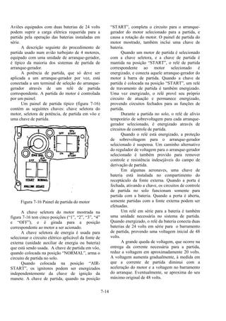 7-14
Aviões equipados com duas baterias de 24 volts
podem suprir a carga elétrica requerida para a
partida pela operação das baterias instaladas em
série.
A descrição seguinte do procedimento de
partida usado num avião turbojato de 4 motores,
equipado com uma unidade de arranque-gerador,
é típico da maioria dos sistemas de partida de
arranque-gerador.
A potência de partida, que só deve ser
aplicada a um arranque-gerador por vez, está
conectada a um terminal de seleção do arranque-
gerador através de um relé de partida
correspondente. A partida do motor é controlada
por um painel.
Um painel de partida típico (figura 7-16)
contém as seguintes chaves: chave seletora do
motor, seletora de potência, de partida em vôo e
uma chave de partida.
Figura 7-16 Painel de partida do motor
A chave seletora do motor mostrada na
figura 7-16 tem cinco posições (“1”, “2”, “3”, “4”
e “OFF”), e é girada para a posição
correspondente ao motor a ser acionado.
A chave seletora de energia é usada para
selecionar o circuito elétrico aplicável da fonte de
externa (unidade auxiliar de energia ou bateria)
que está sendo usada. A chave de partida em vôo,
quando colocada na posição “NORMAL”, arma o
circuito de partida no solo.
Quando colocada na posição “AIR-
START”, os ignitores podem ser energizados
independentemente da chave de ignição da
manete. A chave de partida, quando na posição
“START”, completa o circuito para o arranque-
gerador do motor selecionado para a partida, e
causa a rotação do motor. O painel de partida do
motor mostrado, também inclui uma chave de
bateria.
Quando um motor de partida é selecionado
com a chave seletora, e a chave de partida é
mantida na posição “START”, o relé de partida
correspondente ao motor selecionado é
energizado, e conecta aquele arranque-gerador do
motor à barra de partida. Quando a chave de
partida é colocada na posição “START”, um relé
de travamento de partida é também energizado.
Uma vez energizado, o relé provê seu próprio
circuito de atuação e permanece energizado,
provendo circuitos fechados para as funções de
partida.
Durante a partida no solo, o relé de alívio
temporário de sobrevoltagem para cada arranque-
gerador selecionado, é energizado através de
circuitos de controle de partida.
Quando o relé está energizado, a proteção
de sobrevoltagem para o arranque-gerador
selecionado é suspensa. Um caminho alternativo
do regulador de voltagem para o arranque-gerador
selecionado é também provido para remover
controle e resistência indesejáveis do campo de
derivação de partida.
Em algumas aeronaves, uma chave de
bateria está instalada no compartimento do
receptáculo da fonte externa. Quando a porta é
fechada, ativando a chave, os circuitos de controle
de partida no solo funcionam somente para
partida com a bateria. Quando a porta é aberta,
somente partidas com a fonte externa podem ser
efetuadas.
Um relé em série para a bateria é também
uma unidade necessária no sistema de partida.
Quando energizado, o relé da bateria conecta duas
baterias de 24 volts em série para o barramento
de partida, provendo uma voltagem inicial de 48
volts.
A grande queda de voltagem, que ocorre na
entrega da corrente necessária para a partida,
reduz a voltagem em aproximadamente 20 volts.
A voltagem aumenta gradualmente, à medida em
que a corrente de partida diminui com a
aceleração do motor e a voltagem no barramento
do arranque. Eventualmente, se aproxima do seu
máximo original de 48 volts.
 