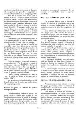 7-16
baterias em série não é mais necessária. Quando o
relé de partida em paralelo é energizado, o
circuito da bateria é trocado de série para paralelo.
Para dar a partida num motor com as
baterias do avião, a chave de partida é colocada
na posição “START” (Figura 5-16). Isto completa
um circuito através de um disjuntor, da chave de
ignição da manete e da chave seletora do motor,
para energizar o relé de travamento na posição
ligada (lock-in). A energia, então, tem um
caminho da chave do arranque através da posição
“BAST START” da chave seletora de energia,
para energizar o relé de baterias em série, pois ele
conecta as baterias do avião em série com a barra
de partida.
Energizando o relé do arranque do motor nº
1, direciona-se energia da barra de partida para o
arranque-gerador nº 1, que então gira o motor.
Ao mesmo tempo em que as baterias são
conectadas para a barra de partida, a energia é
direcionada para a barra apropriada pela chave de
ignição da manete. O sistema de ignição é
conectado para a barra de partida através de um
relé de sobrevoltagem, que não se torna
energizado até que o motor comece a acelerar e a
voltagem da barra de partida chegue acerca de 30
volts.
Conforme o motor é girado pelo arranque, a
aproximadamente 10% de r.p.m., a manete é
avançada para a posição “IDLE” (Marcha Lenta).
Esta ação atua sobre a chave de ignição da
manete, energizado o relé do ignitor. Quando o
relé do ignitor é fechado, a energia é provida para
excitar os ignitores e inflamar o motor.
Quando o motor chega entre 25 a 30% de
r.p.m., a chave de partida é liberada para a
posição “OFF” .
Isto remove os circuitos de ignição e partida
do ciclo de partida do motor, que então acelera
sob sua própria potência.
Pesquisa de panes do sistema de partida
arranque-gerador
Os procedimentos listados na tabela 2 são
típicos daqueles usados para reparo de mal
funcionamento no sistema de partida de arranque-
gerador, similar ao sistema descrito nesta seção.
Esses procedimentos são apresentados como um
guia. As instruções apropriadas dos fabricantes e
as diretivas aprovadas de manutenção de vem
sempre ser consultadas para a aeronave
envolvida.
SISTEMAS ELÉTRICOS DE IGNIÇÃO
Os requisitos básicos para o sistema de
ignição de motores de combustão interna são
sempre os mesmos, independente do tipo de
motor envolvido ou do feitio dos componentes do
sistema.
Esse sistema deve liberar uma centelha de
alta energia para cada cilindro do motor na
seqüência de ignição, com um número de graus
de avanço predeterminado em relação ao ponto
morto alto do pistão.
A voltagem de alimentação do sistema
deve ser suficiente para garantir a ocorrência do
centelhamento entre os eletrodos da vela, sob
todas as condições de operação.
O sistema de ignição dos motores a reação é
operado apenas durante o ciclo de partida do
motor, sendo, portanto, menos complexo e
estando sujeito a um menor número de problemas
em comparação com os sistemas de ignição dos
motores convencionais.
O sistema de ignição do motor alternativo
pode ser dividido em duas classes: ignição por
bateria ou ignição por magneto. O sistema é
também classificado como: simples ou de ignição
dupla.
O sistema simples consiste em um magneto
e fiação associada. Esse sistema foi usado em
muitos motores pequenos de baixa rotação;
atualmente é mantido em uso em pequenos
motores de cilindro opostos de aeronaves.
SISTEMA DE IGNIÇÃO POR BATERIA
Poucas aeronaves ainda utilizam o sistema
de ignição por bateria, onde o suprimento de
energia elétrica provém de uma bateria ou de um
gerador, ao invés do magneto.
Esse sistema é similar ao utilizado na
maioria dos automóveis. Um excêntrico, acionado
pelo motor, comanda a abertura de um contato
elétrico diversas vezes para interromper o fluxo
de corrente da bobina primária de um
transformador. O resultado do colapso do campo
magnético induz uma alta voltagem na bobina
 