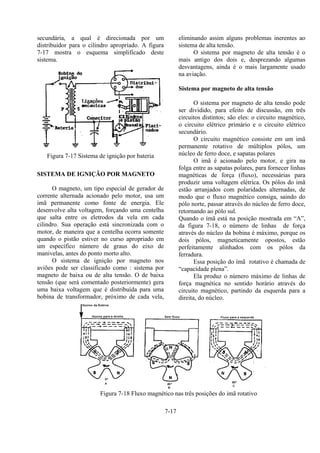 7-17
secundária, a qual é direcionada por um
distribuidor para o cilindro apropriado. A figura
7-17 mostra o esquema simplificado deste
sistema.
Figura 7-17 Sistema de ignição por bateria
SISTEMA DE IGNIÇÃO POR MAGNETO
O magneto, um tipo especial de gerador de
corrente alternada acionado pelo motor, usa um
imã permanente como fonte de energia. Ele
desenvolve alta voltagem, forçando uma centelha
que salta entre os eletrodos da vela em cada
cilindro. Sua operação está sincronizada com o
motor, de maneira que a centelha ocorra somente
quando o pistão estiver no curso apropriado em
um específico número de graus do eixo de
manivelas, antes do ponto morto alto.
O sistema de ignição por magneto nos
aviões pode ser classificado como : sistema por
magneto de baixa ou de alta tensão. O de baixa
tensão (que será comentado posteriormente) gera
uma baixa voltagem que é distribuída para uma
bobina de transformador, próximo de cada vela,
eliminando assim alguns problemas inerentes ao
sistema de alta tensão.
O sistema por magneto de alta tensão é o
mais antigo dos dois e, desprezando algumas
desvantagens, ainda é o mais largamente usado
na aviação.
Sistema por magneto de alta tensão
O sistema por magneto de alta tensão pode
ser dividido, para efeito de discussão, em três
circuitos distintos; são eles: o circuito magnético,
o circuito elétrico primário e o circuito elétrico
secundário.
O circuito magnético consiste em um imã
permanente rotativo de múltiplos pólos, um
núcleo de ferro doce, e sapatas polares
O imã é acionado pelo motor, e gira na
folga entre as sapatas polares, para fornecer linhas
magnéticas de força (fluxo), necessárias para
produzir uma voltagem elétrica. Os pólos do imã
estão arranjados com polaridades alternadas, de
modo que o fluxo magnético consiga, saindo do
pólo norte, passar através do núcleo de ferro doce,
retornando ao pólo sul.
Quando o ímã está na posição mostrada em “A”,
da figura 7-18, o número de linhas de força
através do núcleo da bobina é máximo, porque os
dois pólos, magneticamente opostos, estão
perfeitamente alinhados com os pólos da
ferradura.
Essa posição do ímã rotativo é chamada de
“capacidade plena”.
Ela produz o número máximo de linhas de
força magnética no sentido horário através do
circuito magnético, partindo da esquerda para a
direita, do núcleo.
Figura 7-18 Fluxo magnético nas três posições do imã rotativo
 
