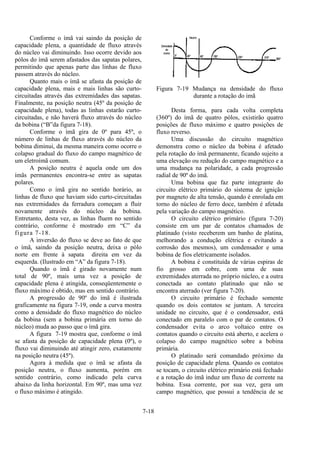 7-18
Conforme o ímã vai saindo da posição de
capacidade plena, a quantidade de fluxo através
do núcleo vai diminuindo. Isso ocorre devido aos
pólos do ímã serem afastados das sapatas polares,
permitindo que apenas parte das linhas de fluxo
passem através do núcleo.
Quanto mais o ímã se afasta da posição de
capacidade plena, mais e mais linhas são curto-
circuitadas através das extremidades das sapatas.
Finalmente, na posição neutra (45º da posição de
capacidade plena), todas as linhas estarão curto-
circuitadas, e não haverá fluxo através do núcleo
da bobina (“B”da figura 7-18).
Conforme o ímã gira de 0º para 45º, o
número de linhas de fluxo através do núcleo da
bobina diminui, da mesma maneira como ocorre o
colapso gradual do fluxo do campo magnético de
um eletroímã comum.
A posição neutra é aquela onde um dos
ímãs permanentes encontra-se entre as sapatas
polares.
Como o ímã gira no sentido horário, as
linhas de fluxo que haviam sido curto-circuitadas
nas extremidades da ferradura começam a fluir
novamente através do núcleo da bobina.
Entretanto, desta vez, as linhas fluem no sentido
contrário, conforme é mostrado em “C” da
figura 7-18.
A inversão do fluxo se deve ao fato de que
o ímã, saindo da posição neutra, deixa o pólo
norte em frente à sapata direita em vez da
esquerda. (Ilustrado em “A” da figura 7-18).
Quando o ímã é girado novamente num
total de 90º, mais uma vez a posição de
capacidade plena é atingida, conseqüentemente o
fluxo máximo é obtido, mas em sentido contrário.
A progressão de 90º do ímã é ilustrada
graficamente na figura 7-19, onde a curva mostra
como a densidade do fluxo magnético do núcleo
da bobina (sem a bobina primária em torno do
núcleo) muda ao passo que o ímã gira.
A figura 7-19 mostra que, conforme o ímã
se afasta da posição de capacidade plena (0º), o
fluxo vai diminuindo até atingir zero, exatamente
na posição neutra (45º).
Agora à medida que o ímã se afasta da
posição neutra, o fluxo aumenta, porém em
sentido contrário, como indicado pela curva
abaixo da linha horizontal. Em 90º, mas uma vez
o fluxo máximo é atingido.
Figura 7-19 Mudança na densidade do fluxo
durante a rotação do imã
Desta forma, para cada volta completa
(360º) do ímã de quatro pólos, existirão quatro
posições de fluxo máximo e quatro posições de
fluxo reverso.
Uma discussão do circuito magnético
demonstra como o núcleo da bobina é afetado
pela rotação do ímã permanente, ficando sujeito a
uma elevação ou redução do campo magnético e a
uma mudança na polaridade, a cada progressão
radial de 90º do ímã.
Uma bobina que faz parte integrante do
circuito elétrico primário do sistema de ignição
por magneto de alta tensão, quando é enrolada em
torno do núcleo de ferro doce, também é afetada
pela variação do campo magnético.
O circuito elétrico primário (figura 7-20)
consiste em um par de contatos chamados de
platinado (visto receberem um banho de platina,
melhorando a condução elétrica e evitando a
corrosão dos mesmos), um condensador e uma
bobina de fios eletricamente isolados.
A bobina é constituída de várias espiras de
fio grosso em cobre, com uma de suas
extremidades aterrada no próprio núcleo, e a outra
conectada ao contato platinado que não se
encontra aterrado (ver figura 7-20).
O circuito primário é fechado somente
quando os dois contatos se juntam. A terceira
unidade no circuito, que é o condensador, está
conectado em paralelo com o par de contatos. O
condensador evita o arco voltaico entre os
contatos quando o circuito está aberto, e acelera o
colapso do campo magnético sobre a bobina
primária.
O platinado será comandado próximo da
posição de capacidade plena. Quando os contatos
se tocam, o circuito elétrico primário está fechado
e a rotação do ímã induz um fluxo de corrente na
bobina. Essa corrente, por sua vez, gera um
campo magnético, que possui a tendência de se
 