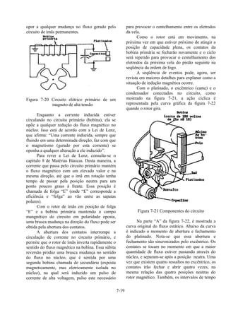 7-19
opor a qualquer mudança no fluxo gerado pelo
circuito de ímãs permanentes.
Figura 7-20 Circuito elétrico primário de um
magneto de alta tensão
Enquanto a corrente induzida estiver
circulando no circuito primário (bobina), ela se
opõe a qualquer redução do fluxo magnético no
núcleo. Isso está de acordo com a Lei de Lenz,
que afirma: “Uma corrente induzida, sempre que
fluindo em uma determinada direção, faz com que
o magnetismo (gerado por esta corrente) se
oponha a qualquer alteração a ele induzido”.
Para rever a Lei de Lenz, consulta-se o
capítulo 8 de Matérias Básicas. Desta maneira, a
corrente que passa pelo circuito primário mantém
o fluxo magnético com um elevado valor e na
mesma direção, até que o ímã em rotação tenha
tempo de passar pela posição neutra para um
ponto poucos graus à frente. Essa posição é
chamada de folga “E” (onde “E” corresponde a
eficiência e “folga” ao vão entre as sapatas
polares).
Com o rotor de ímãs em posição de folga
“E” e a bobina primária mantendo o campo
mangnético do circuito em polaridade oposta,
uma brusca mudança na direção do fluxo pode ser
obtida pela abertura dos contatos.
A abertura dos contatos interrompe a
circulação de corrente no circuito primário, e
permite que o rotor de ímãs inverta rapidamente o
sentido do fluxo magnético na bobina. Essa súbita
reversão produz uma brusca mudança no sentido
do fluxo no núcleo, que é sentida por uma
segunda bobina chamada de secundária (exposta
magneticamente, mas eletricamente isolada no
núcleo), na qual será induzido um pulso de
corrente de alta voltagem, pulso este necessário
para provocar o centelhamento entre os eletrodos
da vela.
Como o rotor está em movimento, na
próxima vez em que estiver próximo de atingir a
posição de capacidade plena, os contatos da
bobina primária se fecharão novamente e o ciclo
será repetido para provocar o centelhamento dos
eletrodos da próxima vela do pistão seguinte na
seqüência da ordem de fogo.
A seqüência de eventos pode, agora, ser
revista em maiores detalhes para explanar como a
situação de indução magnética ocorre.
Com o platinado, o excêntrico (came) e o
condensador conectados no circuito, como
mostrado na figura 7-21, a ação cíclica é
representada pela curva gráfica da figura 7-22
quando o rotor gira.
Figura 7-21 Componentes do circuito
Na parte “A” da figura 7-22, é mostrada a
curva original do fluxo estático. Abaixo da curva
é indicado o momento de abertura e fechamento
do platinado. Nota-se que essa abertura e
fechamento são sincronizados pelo excêntrico. Os
contatos se tocam no momento em que a maior
quantidade de fluxo estiver passando através do
núcleo, e separam-se após a posição neutra. Uma
vez que existem quatro ressaltos no excêntrico, os
contatos irão fechar e abrir quatro vezes, na
mesma relação das quatro posições neutras do
rotor magnético. Também, os intervalos de tempo
 