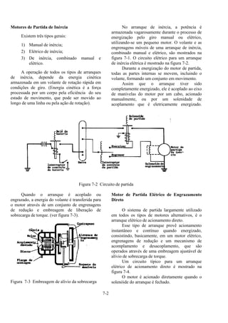 7-2
Motores de Partida de Inércia
Existem três tipos gerais:
1) Manual de inércia;
2) Elétrico de inércia;
3) De inércia, combinado manual e
elétrico.
A operação de todos os tipos de arranques
de inércia, depende da energia cinética
armazenada em um volante de rotação rápida em
condições de giro. (Energia cinética é a força
processada por um corpo pela eficiência do seu
estado de movimento, que pode ser movido ao
longo de uma linha ou pela ação de rotação).
No arranque de inércia, a potência é
armazenada vagarosamente durante o processo de
energização pelo giro manual ou elétrico,
utilizando-se um pequeno motor. O volante e as
engrenagens móveis de uma arranque de inércia,
combinado manual e elétrico, são mostrados na
figura 7-1. O circuito elétrico para um arranque
de inércia elétrica é mostrado na figura 7-2.
Durante a energização do motor de partida,
todas as partes internas se movem, incluindo o
volante, formando um conjunto em movimento.
Assim que o arranque tiver sido
completamente energizado, ele é acoplado ao eixo
de manivelas do motor por um cabo, acionado
manualmente, ou por um solenidade de
acoplamento que é eletricamente energizado.
Figura 7-2 Circuito de partida
Quando o arranque é acoplado ou
engrazado, a energia do volante é transferida para
o motor através de um conjunto de engrenagens
de redução e embreagem de liberação de
sobrecarga de torque. (ver figura 7-3).
Figura 7-3 Embreagem de alívio da sobrecarga
Motor de Partida Elétrico de Engrazamento
Direto
O sistema de partida largamente utilizado
em todos os tipos de motores alternativos, é o
arranque elétrico de acionamento direto.
Esse tipo de arranque provê acionamento
instantâneo e contínuo quando energizado,
consistindo, basicamente, em um motor elétrico,
engrenagens de redução e um mecanismo de
acomplamento e desacoplamento, que são
operados através de uma embreagem ajustável de
alívio de sobrecarga de torque.
Um circuito típico para um arranque
elétrico de acionamento direto é mostrado na
figura 7-4.
O motor é acionado diretamente quando o
solenóide do arranque é fechado.
 