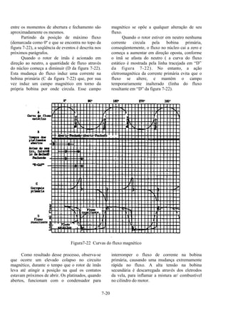 7-20
entre os momentos de abertura e fechamento são
aproximadamente os mesmos.
Partindo da posição de máximo fluxo
(demarcada como 0º e que se encontra no topo da
figura 7-22), a seqüência de eventos é descrita nos
próximos parágrafos.
Quando o rotor de ímãs é acionado em
direção ao neutro, a quantidade de fluxo através
do núcleo começa a diminuir (D da figura 7-22).
Esta mudança do fluxo induz uma corrente na
bobina primária (C da figura 7-22) que, por sua
vez induz um campo magnético em torno da
própria bobina por onde circula. Esse campo
magnético se opõe a qualquer alteração de seu
fluxo.
Quando o rotor estiver em neutro nenhuma
corrente circula pela bobina primária,
conseqüentemente, o fluxo no núcleo cai a zero e
começa a aumentar em direção oposta, conforme
o ímã se afasta do neutro ( a curva do fluxo
estático é mostrada pela linha tracejada em “D”
da figura 7-22). No entanto, a ação
eletromagnética da corrente primária evita que o
fluxo se altere, e mantém o campo
temporariamente inalterado (linha do fluxo
resultante em “D” da figura 7-22).
Figura7-22 Curvas do fluxo magnético
Como resultado desse processo, observa-se
que ocorre um elevado colapso no circuito
magnético, durante o tempo que o rotor de ímãs
leva até atingir a posição na qual os contatos
estavam próximos de abrir. Os platinados, quando
abertos, funcionam com o condensador para
interromper o fluxo de corrente na bobina
primária, causando uma mudança extremamente
rápida no fluxo. A alta tensão na bobina
secundária é descarregada através dos eletrodos
da vela, para inflamar a mistura ar/ combustível
no cilindro do motor.
 