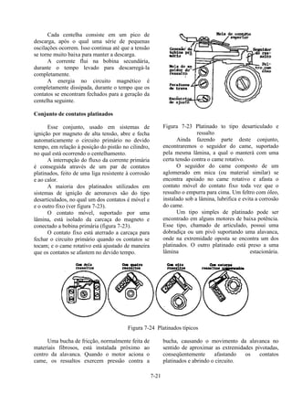 7-21
Cada centelha consiste em um pico de
descarga, após o qual uma série de pequenas
oscilações ocorrem. Isso continua até que a tensão
se torne muito baixa para manter a descarga.
A corrente flui na bobina secundária,
durante o tempo levado para descarregá-la
completamente.
A energia no circuito magnético é
completamente dissipada, durante o tempo que os
contatos se encontram fechados para a geração da
centelha seguinte.
Conjunto de contatos platinados
Esse conjunto, usado em sistemas de
ignição por magneto de alta tensão, abre e fecha
automaticamente o circuito primário no devido
tempo, em relação à posição do pistão no cilindro,
no qual está ocorrendo o centelhamento.
A interrupção do fluxo da corrente primária
é conseguida através de um par de contatos
platinados, feito de uma liga resistente à corrosão
e ao calor.
A maioria dos platinados utilizados em
sistemas de ignição de aeronaves são do tipo
desarticulados, no qual um dos contatos é móvel e
e o outro fixo (ver figura 7-23).
O contato móvel, suportado por uma
lâmina, está isolado da carcaça do magneto e
conectado a bobina primária (figura 7-23).
O contato fixo está aterrado a carcaça para
fechar o circuito primário quando os contatos se
tocam; e o came rotativo está ajustado de maneira
que os contatos se afastem no devido tempo.
Figura 7-23 Platinado to tipo desarticulado e
ressalto
Ainda fazendo parte deste conjunto,
encontraremos o seguidor do came, suportado
pela mesma lâmina, a qual o manterá com uma
certa tensão contra o came rotativo.
O seguidor do came composto de um
aglomerado em mica (ou material similar) se
encontra apoiado no came rotativo e afasta o
contato móvel do contato fixo toda vez que o
ressalto o empurra para cima. Um feltro com óleo,
instalado sob a lâmina, lubrifica e evita a corrosão
do came.
Um tipo simples de platinado pode ser
encontrado em alguns motores de baixa potência.
Esse tipo, chamado de articulado, possui uma
dobradiça ou um pivô suportando uma alavanca,
onde na extremidade oposta se encontra um dos
platinados. O outro platinado está preso a uma
lâmina estacionária.
Figura 7-24 Platinados típicos
Uma bucha de fricção, normalmente feita de
materiais fibrosos, está instalada próximo ao
centro da alavanca. Quando o motor aciona o
came, os ressaltos exercem pressão contra a
bucha, causando o movimento da alavanca no
sentido de aproximar as extremidades pivotadas,
conseqüentemente afastando os contatos
platinados e abrindo o circuito.
 