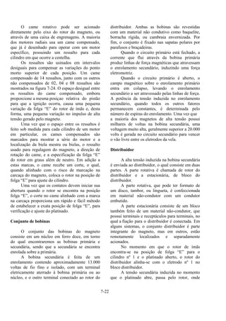 7-22
O came rotativo pode ser acionado
diretamente pelo eixo do rotor do magneto, ou
através de uma caixa de engrenagens. A maioria
dos motores radiais usa um came compensado,
que já é desenhado para operar com um motor
específico, possuindo um ressalto para cada
cilindro em que ocorre a centelha.
Os ressaltos são usinados em intervalos
desiguais para compensar as variações do ponto
morto superior de cada posição. Um came
compensado de 14 ressaltos, junto com os outros
não compensados de 02, 04 e 08 ressaltos são
mostrados na figura 7-24. O espaço desigual entre
os ressaltos do came compensado, embora
proporcione a mesma posiçao relativa do pistão
para que a ignição ocorra, causa uma pequena
variação da folga “E” do rotor de ímãs e, desta
forma, uma pequena variação no impulso de alta
tensão gerado pelo magneto.
Uma vez que o espaço entre os ressaltos é
feito sob medida para cada cilindro de um motor
em particular, os cames compensados são
marcados para mostrar a série do motor e a
localização da biela mestra ou bielas, o ressalto
usado para regulagem do magneto, a direção de
rotação do came, e a especificação da folga “E”
do rotor em graus além de neutro. Em adição a
estas marcas, o came recebe um corte, o qual,
quando alinhado com o risco de marcação na
carcaça do magneto, coloca o rotor na posição de
folga “E” para ajuste do cilindro.
Uma vez que os contatos devem iniciar sua
abertura quando o rotor se encontra na posição
folga “E”, o corte no came alinhado com a marca
na carcaça proporciona um rápido e fácil método
de estabelecer a exata posição de folga “E”, para
verificação e ajuste do platinado.
Conjunto de bobinas
O conjunto das bobinas do magneto
consiste em um núcleo em ferro doce, em torno
do qual encontraremos as bobinas primária e
secundária, sendo que a secundária se encontra
enrolada sobre a primária.
A bobina secundária é feita de um
enrolamento contendo aproximadamente 13.000
voltas de fio fino e isolado, com um terminal
eletricamente aterrado à bobina primária ou ao
núcleo, e o outro terminal conectado ao rotor do
distribuidor. Ambas as bobinas são revestidas
com um material não condutivo como baquelite,
borracha rígida, ou cambraia envernizada. Por
fim, o conjunto é fixado nas sapatas polares por
parafusos e braçadeiras.
Quando o circuito primário está fechado, a
corrente que flui através da bobina primária
produz linhas de força magnéticas que atravessam
o enrolamento secundário, induzindo uma força
eletromotriz.
Quando o circuito primário é aberto, o
campo magnético sobre o enrolamento primário
entra em colapso, levando o enrolamento
secundário a ser atravessado pelas linhas de força.
A potência da tensão induzida no enrolamento
secundário, quando todos os outros fatores
permanecem constantes, é determinada pelo
número de espiras do enrolamento. Uma vez que
a maioria dos magnetos de alta tensão possui
milhares de voltas na bobina secundária, uma
voltagem muito alta, geralmente superior a 20.000
volts é gerada no circuito secundário para vencer
o vão livre entre os eletrodos da vela.
Distribuidor
A alta tensão induzida na bobina secundária
é enviada ao distribuidor, o qual consiste em duas
partes. A parte rotativa é chamada de rotor do
distribuidor e a estacionária, de bloco do
distribuidor.
A parte rotativa, que pode ter formato de
um disco, tambor, ou lingueta, é confeccionada
em material não-condutor com um condutor
embutido.
A parte estacionária consiste de um bloco
também feito de um material não-condutor, que
possui terminais e receptáculos para terminais, no
qual a fiação para o distribuidor é conectada. Em
alguns sistemas, o conjunto distribuidor é parte
integrante do magneto, mas em outros, estão
remotamente localizados e separadamente
acionados.
No momento em que o rotor de ímãs
encontra-se na posição de folga “E” para o
cilindro nº 1 e o platinado aberto, o rotor do
distribuidor alinha-se com o eletrodo nº 1 no
bloco distribuidor.
A tensão secundária induzida no momento
que o platinado abre, passa pelo rotor, onde
 