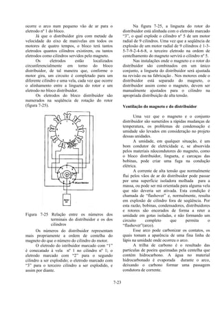 7-23
ocorre o arco num pequeno vão de ar para o
eletrodo nº 1 do bloco.
Já que o distribuidor gira com metade da
velocidade do eixo de manivelas em todos os
motores de quatro tempos, o bloco terá tantos
eletrodos quantos cilindros existirem, ou tantos
eletrodos como cilindros servidos pelo magneto.
Os eletrodos estão localizados
circunferencialmente em torno do bloco
distribuidor, de tal maneira que, conforme o
motor gira, um circuito é completado para um
diferente cilindro e uma vela, cada vez que ocorre
o alinhamento entre a lingueta do rotor e um
eletrodo no bloco distribuidor.
Os eletrodos do bloco distribuidor são
numerados na seqüência de rotação do rotor
(figura 7-25).
Figura 7-25 Relação entre os números dos
terminais do distribuidor e os dos
cilindros
Os números do distribuidor representam
mais propriamente a ordem de centelha do
magneto do que o número do cilindro do motor.
O eletrodo do istribuidor marcado com “1”
é conecatado à vela nº 1 no cilindro nº 1; o
eletrodo marcado com “2” para o segundo
cilindro a ser explodido; o eletrodo marcado com
“3” para o terceiro cilindro a ser explodido, e
assim por diante.
Na figura 7-25, a lingueta do rotor do
distribuidor está alinhada com o eletrodo marcado
“3”, o qual explode o cilindro nº 5 de um motor
radial de 9 cilindros. Uma vez que a seqüência de
explosão de um motor radial de 9 cilindros é 1-3-
5-7-9-2-4-6-8, o terceiro eletrodo na ordem de
centelhamento do magneto servirá o cilindro nº 5.
Nas instalações onde o magneto e o rotor do
distribuidor são combinados em um único
conjunto, a lingueta do distribuidor será ajustada
na revisão ou na fabricação . Nos motores onde o
distribuidor está separado do magneto, o
distribuidor assim como o magneto, devem ser
manualmente ajustados para o cilindro na
apropriada distribuição de alta tensão.
Ventilação do magneto e do distribuidor
Uma vez que o magneto e o conjunto
distribuidor são sumetidos a rápidas mudanças de
temperatura, os problemas de condensação e
umidade são levados em consideração no projeto
dessas unidades.
A umidade, em qualquer situação, é um
bom condutor de eletricidade e, se absorvida
pelos materiais nãocondutores do magneto, como
o bloco distribuidor, lingueta, e carcaças das
bobinas, pode criar uma fuga na condução
elétrica.
A corrente de alta tensão que normalmente
flui pelos vãos de ar do distribuidor pode passar
por uma superfície isoladora molhada para a
massa, ou pode ser má orientada para alguma vela
que não deveria ser ativada. Esta condição é
chamada de “flashover” e, normalmente, resulta
em explosão de cilindro fora de seqüência. Por
esta razão, bobinas, condensadores, distribuidores
e rotores são encerados de forma a reter a
umidade em gotas isoladas, e não formando um
circuito completo que permita o
“flashover”(arco).
Esse arco pode carbonizar os contatos, os
quais tomam a aparência de uma fina linha de
lápis na umidade onde ocorreu o arco.
A trilha de carbono é o resultado das
partículas de poeira queimadas pela centelha que
contém hidrocarbono. A água no material
hidrocarbonado é evaporada durante o arco,
deixando o carbono formar uma passagem
condutora de corrente.
 
