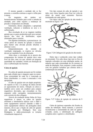 7-24
E mesmo quando a umidade não se faz
presente, a centelha continua a seguir a trilha para
a massa.
Os magnetos não podem ser
hermeticamente fechados para evitar a entrada de
umidade, pois estão sujeitos a mudanças de
pressão e temperatura em altitude.
Entretanto, drenos adeqüados e apropriada
ventilação, reduzem a tendência ao arco e à
carbonização.
Boa circulação de ar no magneto também
garante que os gases produzidos pelo arco normal,
através dos vãos do distribuidor, sejam
eliminados para o exterior.
Em algumas instalações, a pressurizaçao de
várias partes do sistema de ignição é essencial
para manter uma elevada pressão absoluta e
eliminar o arco.
Independentemente do método de
ventilação empregado, os respiros ou válvulas
devem ser mantidos livres de obstrução.
Além disso, a circulação de ar através dos
componentes do sistema de ignição deve estar
livre do óleo, uma vez que, mesmo em pequena
quantidade nas unidades, resulta em formação de
arco e carbonização nas mesmas.
Cabos de ignição
Os cabos de ignição possuem um fio isolado
para cada cilindro que o magneto supre no motor.
Uma extremidade de cada fio é conectada ao
bloco distribuidor, e a outra é conectada à vela
apropriada.
O cabo de ignição tem um duplo propósito:
ele suporta os fios e os protege de danos devido
ao aquecimento do motor, vibração ou chuva e
também serve como um condutor para campos
magnéticos desviados, que circundam os fios
enquanto estão carregados momentaneamente
com corrente de alta-voltagem.
Através da condução destas linhas de força
magnéticas à massa, os cabos de ignição
eliminam a interferência elétrica com o rádio e
outro equipamento sensível. Quando o rádio e
outro equipamento elétrico são protegidos desta
maneira, diz-se que a fiação do cabo de ignição
está protegida por blindagem. Sem essa
blindagem, a rádio-comunicação se tornaria
virtualmente impossível.
Um tipo comum de cabo de ignição é um
tubo, com várias ligações para fixar em volta do
cárter do motor com extensões flexíveis
terminando em cada ignitor.
Um típico cabo de ignição de alta tensão é
mostrado na figura 7-26.
Figura 7-26 Cablagem de ignição de alta tensão
Outro tipo é conhecido como tipo vedado
ou enxertado. Um cabo desse tipo tem os fios de
ingnição colocados em uma tubulação anular, de
maneira que cada extremidade do fio termine na
saída da tubulação. Este conjunto é então enchido
com um gelatina isoladora que elimina atrito e
condensação da umidade.
Figura 7-27 Cabos de ignição de motores de 9
cilindros
Cabos de ignitores separados são fixados às
saídas da tubulação. Desta maneira, é possível
recondicionar a extremidade do cabo do ignitor,
evitando, assim, a substituição da cablagem
completa entre o ignitor e o distribuidor.
 