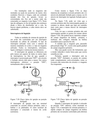 7-25
Em instalações onde os magnetos são
montados na seção de acessórios do motor, dois
conduítes flexíveis e longos, cada um contendo
metade dos fios de ignição, levam as
extremidades dos fios até o ponto onde são
conectados ao magneto (veja figura 7-27). Neste
tipo de cablagem, os fios de ignição são contínuos
desde o bloco do distribuidor até a vela. Se
houver algum problema, o cabo inteiro deve ser
substituído.
Interruptores de Ingnição
Todas as unidades do sistema de ignição de
um avião são controladas por um interruptor
localizado na cabine de comando. O tipo de
interruptor utilizado varia com o número de
motores instalados no avião e o tipo de magneto
utilizado. Todos os interruptores, entretanto,
ligam e desligam o sistema da mesma maneira.
O interruptor de ignição se diferencia em
pelo menos um aspecto de todos os outros tipos
de interruptores, no fato de que, quando o
interruptor é posicionado para “OFF”, um circuito
é fechado através dele para a massa. Em outros
interruptores elétricos, a posição “OFF”,
normalmente abre o circuito.
Figura 7-28 Chave típica de ignição na posição
desligada
O interruptor de ignição tem um terminal
conectado ao circuito elétrico primário, entre a
bobina e os platinados. O outro terminal do
interruptor é conectado à massa do avião
(estrutura).
Como mostra a figura 7-28, as duas
maneiras de completar o circuito primário são: (1)
através do platinado fechado para a massa; ou (2)
através do interruptor de ingnição fechado para a
massa.
Na figura 7-28, pode ser visto que a
corrente primária não fica interrompida quando os
contatos se abrem, desde que haja um caminho
mais curto para a massa através do interruptor
fechado (off).
Uma vez que a corrente primária não está
interrompida quando os pontos de contato abrem
(figura 7-28), não poderá haver repentino colapso
do campo magnético da bobina primária, e
nenhuma alta voltagem induzida na bobina
secundária para a queima da vela.
À medida que o magneto gira, passando
pela posição folga “E”, ocorre uma queda gradual
do campo magnético primário.
Mas essa queda ocorre tão lentamente, que
a tensão induzida é muito baixa para que ocorra
centelha na vela.
Portanto, quando o interruptor está na
posição “OFF” (fechado), os pontos de contato
estão completamente curto-circuitados, como se
tivessem sido removidos do circuito e o magneto
fica inoperante.
Figura 7-29 Chave típica de ignição na posição
ligada
Quando o interruptor de ignição é colocado
na posição “ON” (aberto), como mostrado na
figura 7-29, o interruptor de corrente primária e o
rápido colapso do campo magnético da bobina
primária são novamente controlados pela abertura
 