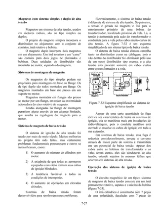 7-27
Magnetos com sistema simples e duplo de alta
tensão
Magnetos em sistema de alta tensão, usados
em motores radiais, são do tipo simples ou
duplos.
O projeto do magneto simples incorpora o
distribuidor no alojamento com o conjunto de
contatos, ímã rotativo e bobina.
O magneto duplo incorpora dois magnetos
em um alojamento. Um ímã rotativo e um “came”
são comuns para dois jogos de platinados e
bobinas. Duas unidades do distribuidor são
montadas no motor, separadas do magneto.
Sistemas de montagem do magneto
Os magnetos do tipo simples podem ser
projetados para montagem em base ou flange. Os
de tipo duplo são todos montados em flange. Os
magnetos montados em base são presos em um
suporte no motor.
Magnetos montados em flanges são presos
ao motor por um flange, em redor da extremidade
acionadora do eixo rotativo do magneto.
Fendas alongadas no flange de montagem
permitem ajuste através de um alcance limitado,
que auxilia na regulagem do magneto para o
motor.
Sistema de magneto de baixa tensão
O sistema de ignição de alta tensão foi
usado por mais de meio século. Muitas melhorias
no projeto têm sido feitas, mas certamente
problemas fundamentais permanecem e outros se
intensificaram, como:
1) O aumento do número de cilindros por
motor.
2) A exigência de que todas as aeronaves
equipadas com rádio tenham seus cabos
de ignição blindados.
3) A tendência favorável a todas as
condições de intemperies.
4) O aumento de operações em elevadas
altitudes.
Sistemas de baixa tensão foram
desenvolvidos para resolverem esses problemas.
Eletronicamente, o sistema de baixa tensão
é diferente do sistema de alta tensão. No primeiro,
a tensão é gerada no magneto e flui para o
enrolamento primário de uma bobina do
transformador, localizado próximo da vela. Lá, a
tensão é aumentada pela ação do transformador e
conduzida para a vela pelos cabos muito curtos de
alta tensão. A figura 7-32 é um esquema
simplificado de um sitema típico de baixa tensão.
O sistema de baixa tensão elimina centelha
tanto no distribuidor como na cablagem, pois o
vão dentro do distribuidor foi eliminado pelo uso
de um outro distribuidor tipo escova, e a alta
tensão está presente somente em cabos curtos
entre o transformador e a vela.
Figura 7-32 Esquema simplificado do sistema de
ignição de baixa tensão
Apesar de uma certa quantidade de fuga
elétrica ser característica de todos os sistemas de
ignição, ela se manifesta mais em instalações de
rádio-blidagem, pois o conduíte metálico está
aterrado e envolve os cabos de ignição em toda a
sua extensão.
Em sistemas de baixa tensão, essa fuga é
reduzida consideravelmente, porque a corrente
através da maior parte do sistema é transmitida
em um potencial de baixa tensão. Apesar dos
cabos entre as bobinas do transformador e as
velas serem curtos, eles são condutores de alta
tensão, estando sujeitos às mesmas falhas que
ocorrem em sistemas de alta tensão.
Operação dos sistema de ignição de baixa
tensão
O circuito magnético de um típico sistema
de magneto de baixa tensão consiste em um ímã
permanente rotativo, sapatas e o núcleo da bobina
(figura 7-33).
O ímã cilíndrico é constituído com 7 peças
de uma polaridade, decaladas com 7 peças de
 