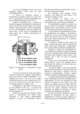 7-29
O rotor do distribuidor possui escovas de
imantação (figura 7-34A), uma em cada
extremidade do rotor.
A escova de imantação inferior é
eletricamente conectada à fileira da escova “D”
ou “C”, que percorre os trilhos intermediários do
bloco do distribuidor (figura 7-34A, B, C).
Quando o platinado abre, a corrente da
bobina do magneto está disponível no eletrodo de
seção curta do trilho externo (figura 7-35). Nesse
instante, somente uma das escovas de imantação
do rotor do distribuidor está num eletrodo de
seção curta; a outra escova de imantação está
numa seção, que é isolada eletricamente do
mesmo trilho.
Figura 7-35 Operação do distribuidor do tipo
escova
A escova no eletrodo de seção curta capta a
corrente da bobina do magneto, direcionando-a
para uma seção do trilho intermediário. Se o
magneto for o de nº 1 (R-1 ou L-1), o trilho
intermediário servirá os sete cilindros na fila “D”,
se for o nº 2 (R-2 ou L-2), esse trilho servirá os
sete cilindros da fila “C” (figura 7-34).
Similarmente, o lado interno do trilho serve
os sete cilindros da fila “B” – se ele for um
magneto nº 1; ou os sete cilindros da fila “A” – se
ele é um magneto nº 2.
Desde que cada seção de eletrodo do lado
interno e intermediário dos trilhos sejam
conectados a uma bobina transformadora
separada, a escova do distribuidor rotativo
determina qual bobina do transformador recebe o
pico de corrente auto-induzida.
Em operação, cada magneto servirá
primeiro a um cilindro de uma fileira, e em
seguida um cilindro na outra.
Por exemplo, na figura 7-35, o
transformador do 5º cilindro, na ordem de fogo,
está recendo o pico de corrente auto-induzida.
O transformador seguinte ao receber um
pico de corrente na ordem de centelhamento do
magneto será o sexto cilindro, o qual é servido
por uma seção de eletrodo nos trilhos internos.
A sexta bobina do transformador na ordem
de centelhamento do magneto, é energizada à
medida que a escova de imantação para o lado
interno do trilho se move no sentido horário de
uma seção isolada eletricamente, e no próximo
eletrodo de seção curta.
A corrente é captada do lado externo do
trilho, e direcionada para a seção do eletrodo do
trilho interno, que alimentará o transformador
para o sexto cilindro na ordem de centelhamento.
Enquanto a bobina do transformador do
sexto cilindro está recebendo seu pico de corrente,
a escova de imantação para o trilho intermediário
está numa seção isolada do lado externo, e não
interfere com o fluxo do pico de corrente
autoinduzido.
Como a escova do distribuidor continua no
sentido horário, a escova de imantação para o
lado interno do trilho se movimenta para uma
seção isolada eletricamente.
Ao mesmo tempo, a escova de imantação
para o trilho intermediário se movimenta para um
eletrodo de seção curta, e entrega o pico de
corrente ao transformador, servindo o sétimo
cilindro na ordem de centelhamento do magneto.
A corrente relativamente baixa autoinduzida
deixa o distribuidor através das cablagens para o
transformador. Os fios são conectados no tubo
circular de ignição por um “plug”. Para este
sistema de magneto existem 60 cabos dentro do
tubo circular de ignição. Quatro cabos (um para
cada um dos quatro magnetos) correm do
interruptor de ignição ao terminal no “plug”,
conectado aos do interruptor de ignição.
Os outros 56 cabos conectam as seções do
eletrodo do distribuidor, do lado interno e
intermediário do trilho de quatro magnetos, às
bobinas primárias dos transformadores das velas.
 
