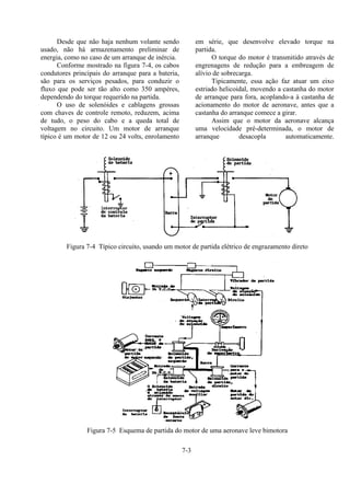 7-3
Desde que não haja nenhum volante sendo
usado, não há armazenamento preliminar de
energia, como no caso de um arranque de inércia.
Conforme mostrado na figura 7-4, os cabos
condutores principais do arranque para a bateria,
são para os serviços pesados, para conduzir o
fluxo que pode ser tão alto como 350 ampères,
dependendo do torque requerido na partida.
O uso de solenóides e cablagens grossas
com chaves de controle remoto, reduzem, acima
de tudo, o peso do cabo e a queda total de
voltagem no circuito. Um motor de arranque
típico é um motor de 12 ou 24 volts, enrolamento
em série, que desenvolve elevado torque na
partida.
O torque do motor é transmitido através de
engrenagens de redução para a embreagem de
alívio de sobrecarga.
Tipicamente, essa ação faz atuar um eixo
estriado helicoidal, movendo a castanha do motor
de arranque para fora, acoplando-a à castanha de
acionamento do motor de aeronave, antes que a
castanha do arranque comece a girar.
Assim que o motor da aeronave alcança
uma velocidade pré-determinada, o motor de
arranque desacopla automaticamente.
Figura 7-4 Típico circuito, usando um motor de partida elétrico de engrazamento direto
Figura 7-5 Esquema de partida do motor de uma aeronave leve bimotora
 
