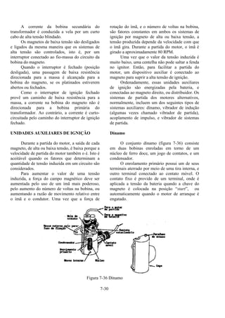 7-30
A corrente da bobina secundária do
transformador é conduzida a vela por um curto
cabo de alta tensão blindado.
Os magnetos de baixa tensão são desligados
e ligados da mesma maneira que os sistemas de
alta tensão são controlados, isto é, por um
interruptor conectado ao fio-massa do circuito da
bobina do magneto.
Quando o interruptor é fechado (posição
desligada), uma passagem de baixa resistência
direcionada para a massa é alcançada para a
bobina do magneto, se os platinados estiverem
abertos ou fechados.
Como o interruptor de ignição fechado
provê um caminho de baixa resistência para a
massa, a corrente na bobina do magneto não é
direcionada para a bobina primária do
transformador. Ao contrário, a corrente é curto-
circuitada pelo caminho do interruptor de ignição
fechado.
UNIDADES AUXILIARES DE IGNIÇÃO
Durante a partida do motor, a saída de cada
magneto, de alta ou baixa tensão, é baixa porque a
velocidade de partida do motor também o é. Isto é
aceitável quando os fatores que determinam a
quantidade de tensão induzida em um circuito são
considerados.
Para aumentar o valor de uma tensão
induzida, a força do campo magnético deve ser
aumentada pelo uso de um ímã mais poderoso,
pelo aumento do número de voltas na bobina, ou
aumentando a razão de movimento relativo entre
o ímã e o condutor. Uma vez que a força de
rotação do ímã, e o número de voltas na bobina,
são fatores constantes em ambos os sistemas de
ignição por magneto de alta ou baixa tensão, a
tensão produzida depende da velocidade com que
o ímã gira. Durante a partida do motor, o ímã é
girado a aproximadamente 80 RPM.
Uma vez que o valor da tensão induzida é
muito baixo, uma centelha não pode saltar a fenda
no ignitor. Então, para facilitar a partida do
motor, um dispositivo auxiliar é conectado ao
magneto para suprir a alta tensão de ignição.
Ordenadamente, essas unidades auxiliares
de ignição são energizadas pela bateria, e
conectadas ao magneto direito, ou distribuidor. Os
sistemas de partida dos motores alternativos,
normalmente, incluem um dos seguintes tipos de
sistemas auxiliares: dínamo, vibrador de indução
(algumas vezes chamado vibrador de partida),
acoplamento de impulso, e vibrador de sistemas
de partida.
Dínamo
O conjunto dínamo (figura 7-36) consiste
em duas bobinas enroladas em torno de um
núcleo de ferro doce, um jogo de contatos, e um
condensador.
O enrolamento primário possui um de seus
terminais aterrado por meio de uma tira interna, e
outro terminal conectado ao contato móvel. O
contato fixo é provido de um terminal, onde é
aplicada a tensão da bateria quando a chave do
magneto é colocada na posição “start”, ou
automaticamente quando o motor de arranque é
engatado.
Figura 7-36 Dínamo
 