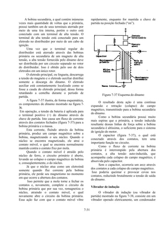 7-31
A bobina secundária, a qual contém inúmeras
vezes mais quantidade de voltas que a primária,
possui também um de seus terminais aterrado por
meio de uma tira interna, porém o outro está
conectado com um terminal de alta tensão. O
terminal de alta tensão está conectado para um
eletrodo no distribuidor por meio de um cabo de
ignição.
Uma vez que o terminal regular do
distribuidor está aterrado através das bobinas
primária ou secundária de um magneto de alta
tensão, a alta tensão fornecida pelo dínamo deve
ser distribuída por um circuito separado no rotor
do distribuidor. Isso é obtido pelo uso de dois
eletrodos em um único rotor.
O eletrodo principal, ou lingueta, descarrega
a tensão do magneto e o eletrodo auxiliar distribui
somente a descarga do dínamo. O eletrodo
auxiliar está constantemente localizado como se
fosse a cauda do eletrodo principal, dessa forma
retardando a centelha durante o período de
partida.
A figura 7-37 ilustra, de forma esquemática,
os componentes do dínamo mostrado na figura 7-
36.
Em operação, a tensão da bateria é aplicada para
o terminal positivo (+) do dínamo através da
chave de partida. Isto causa um fluxo de corrente
através dos contatos fechados (figura 7-37) para a
bobina primária e a massa.
Esta corrente, fluíndo através da bobina
primária, produz um campo magnético sobre a
bobina, magnetizando o seu núcleo. Quando o
núcleo se encontra magnetizado, ele atrai o
contato móvel, o qual se encontra normalmente
mantido contra o contato fixo por mola.
Quando o contato móvel é atraído pelo
núcleo de ferro, o circuito primário é aberto,
levando ao colapso o campo magnético da bobina
e, conseqüentemente, o do núcleo.
Já que o núcleo atua como um eletroímã
somente quando flui corrente pela bobina
primária, ele perde seu magnetismo no momento
em que ocorre a abertura dos contatos.
Isso permite que a mola torne a fechar os
contatos e, novamente, complete o circuito da
bobina primária que por sua vez, remagnetiza o
núcleo, atraindo o contato móvel, o qual
novamente abre o circuito da bobina primária.
Essa ação faz com que o contato móvel vibre
rapidamente, enquanto for mantida a chave de
partida na posição fechada (“on”).
Figura 7-37 Esquema do dínamo
O resultado desta ação é uma contínua
expansão e retração (colapso) do campo
magnético, transmitindo para a bobina secundária
do dínamo.
Como a bobina secundária possui muito
mais espiras que a primária, a tensão induzida
resultante dessas linhas de força sobre a bobina
secundária é altíssima, o suficiente para o sistema
de ignição do motor.
O capacitor (figura 7-37), o qual está
conectado através dos contatos, tem uma
importante função no circuito.
Como o fluxo de corrente na bobina
primária é interrompido pela abertura dos
contatos, a alta tensão auto-induzida, que
acompanha cada colapso do campo magnético, é
absorvida pelo capacitor.
Sem o capacitor, ocorreria um arco através
dos contatos a cada colapso do campo magnético.
Isso poderia queimar e provocar covas nos
contatos, reduzindo brutalmente a tensão de saída
do dínamo.
Vibrador de indução
O vibrador de indução (ou vibrador de
partida) mostrado na figura 7-38, consiste em um
vibrador operado eletricamente, um condensador
 
