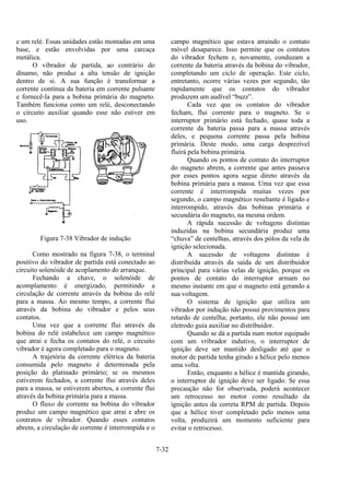 7-32
e um relé. Essas unidades estão montadas em uma
base, e estão envolvidas por uma carcaça
metálica.
O vibrador de partida, ao contrário do
dínamo, não produz a alta tensão de ignição
dentro de si. A sua função é transformar a
corrente contínua da bateria em corrente pulsante
e fornecê-la para a bobina primária do magneto.
Também funciona como um relé, desconectando
o circuito auxiliar quando esse não estiver em
uso.
Figura 7-38 Vibrador de indução
Como mostrado na figura 7-38, o terminal
positivo do vibrador de partida está conectado ao
circuito solenóide de acoplamento do arranque.
Fechando a chave, o solenóide de
acomplamento é energizado, permitindo a
circulação de corrente através da bobina do relé
para a massa. Ao mesmo tempo, a corrente flui
através da bobina do vibrador e pelos seus
contatos.
Uma vez que a corrente flui através da
bobina do relé estabelece um campo magnético
que atrai e fecha os contatos do relé, o circuito
vibrador é agora completado para o magneto.
A trajetória da corrente elétrica da bateria
consumida pelo magneto é determinada pela
posição do platinado primário; se os mesmos
estiverem fechados, a corrente flui através deles
para a massa, se estiverem abertos, a corrente flui
através da bobina primária para a massa.
O fluxo de corrente na bobina do vibrador
produz um campo magnético que atrai e abre os
contratos de vibrador. Quando esses contatos
abrem, a circulação de corrente é interrompida e o
campo magnético que estava atraindo o contato
móvel desaparece. Isso permite que os contatos
do vibrador fechem e, novamente, conduzam a
corrente da bateria através da bobina do vibrador,
completando um ciclo de operação. Este ciclo,
entretanto, ocorre várias vezes por segundo, tão
rapidamente que os contatos do vibrador
produzem um audível “buzz”.
Cada vez que os contatos do vibrador
fecham, flui corrente para o magneto. Se o
interruptor primário está fechado, quase toda a
corrente da bateria passa para a massa através
deles, e pequena corrente passa pela bobina
primária. Deste modo, uma carga desprezível
fluirá pela bobina primária.
Quando os pontos de contato do interruptor
do magneto abrem, a corrente que antes passava
por esses pontos agora segue direto através da
bobina primária para a massa. Uma vez que essa
corrente é interrompida muitas vezes por
segundo, o campo magnético resultante é ligado e
interrompido, através das bobinas primária e
secundária do magneto, na mesma ordem.
A rápida sucessão de voltagens distintas
induzidas na bobina secundária produz uma
“chuva” de centelhas, através dos pólos da vela de
ignição selecionada.
A sucessão de voltagens distintas é
distribuída através da saída de um distribuidor
principal para várias velas de ignição, porque os
pontos de contato do interruptor armam no
mesmo instante em que o magneto está gerando a
sua voltagem.
O sistema de ignição que utiliza um
vibrador por indução não possui provimentos para
retardo de centelha; portanto, ele não possui um
eletrodo guia auxiliar no distribuidor.
Quando se dá a partida num motor equipado
com um vribrador indutivo, o interruptor de
ignição deve ser mantido desligado até que o
motor de partida tenha girado a hélice pelo menos
uma volta.
Então, enquanto a hélice é mantida girando,
o interruptor de ignição deve ser ligado. Se essa
precaução não for observada, poderá acontecer
um retrocesso no motor como resultado da
ignição antes da correta RPM de partida. Depois
que a hélice tiver completado pelo menos uma
volta, produzirá um momento suficiente para
evitar o retrocesso.
 
