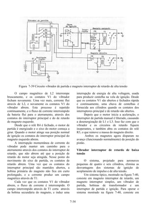 7-34
Figura 7-39 Circuito vibrador de partida e magneto interruptor de retardo de alta tensão
O campo magnético de L2 interrompe
bruscamente, e os contatos V1 do vibrador
fecham novamente. Uma vez mais, corrente flui
através de L2, e novamente os contatos V1 do
vibrador abrem. Este processo é repetido
continuamente, e o fluxo de corrente interrompido
da bateria flui para o aterramento, através dos
contatos do interruptor principal e do de retardo
do magneto esquerdo.
Desde que o relé R4 é fechado, o motor de
partida é energizado e o eixo do motor começa a
girar. Quando o motor atinge sua posição normal
de ignição os contatos do interruptor principal do
magneto esquerdo abrem.
A interrupção momentânea de corrente do
vibrador pode manter um caminho para o
aterramento através dos contatos do interruptor de
retardo, que não abrem até que a posição de
retardo do motor seja atingida. Nesse ponto do
movimento do eixo de partida, os contatos de
retardo abrem. Uma vez que os contatos do
interruptor principal são mantidos abertos, a
bobina primária do magneto não fica em curto
prolongado, e a corrente produz um campo
magnético através de T1.
Cada vez que os contatos V1 do vibrador
abrem, o fluxo de corrente é interrompido. O
campo interrompido através de T1 corta através
da bobina secundária do magneto, e induz uma
interrupção de energia de alta voltagem, usada
para produzir centelha na vela de ignição. Desde
que os contatos V1 são abertos e fechados rápida
e continuamente, uma chuva de centelhas é
fornecida aos cilindros quando os contatos dos
interruptores principal e de retardo são abertos.
Depois que o motor inicia a aceleração, o
interruptor de partida manual é liberado, causando
a desenergização de L1 e L3. Isso faz com que o
vibrador e os circuitos de retardo fiquem
inoperantes, e também abra os contatos do relé
R3, o que remove a massa do magneto direito.
Ambos os magnetos agora disparam no
avanço (funcionando normalmente) da posição do
pistão.
Vibrador interruptor de retardo de baixa
tensão
O sistema, projetado para aeronaves
pequenas de quatro e seis cilindros, elimina as
desvantagens dos sistemas de ignição de
acoplamento de impulso e de alta tensão.
Um sistema típico, mostrado na figura 7-40,
consiste em magneto interruptor de retardo, um
magneto interruptor simples, um vibrador de
partida, bobinas de transformador e um
interruptor de partida e ignição. Para operar o
sistema mostrado na figura 7-40, consiste em
 