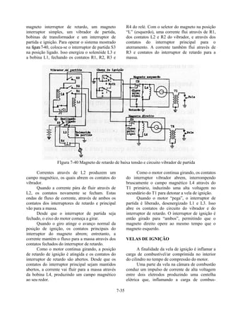 7-35
magneto interruptor de retardo, um magneto
interruptor simples, um vibrador de partida,
bobinas de transformador e um interruptor de
partida e ignição. Para operar o sistema mostrado
na figura7-40, coloca-se o interruptor de partida S3
na posição ligado. Isso energiza o solenóide L3 e
a bobina L1, fechando os contatos R1, R2, R3 e
R4 do relé. Com o seletor do magneto na posição
“L” (esquerdo), uma corrente flui através de R1,
dos contatos L2 e R2 do vibrador, e através dos
contatos do interruptor principal para o
aterramento. A corrente também flui através de
R3 e contatos do interruptor de retardo para a
massa.
FIgura 7-40 Magneto de retardo de baixa tensão e circuito vibrador de partida
Correntes através de L2 produzem um
campo magnético, os quais abrem os contatos do
vibrador.
Quando a corrente pára de fluir através de
L2, os contatos novamente se fecham. Estas
ondas de fluxo de corrente, através de ambos os
contatos dos interruptores de retardo e principal
vão para a massa.
Desde que o interruptor de partida seja
fechado, o eixo do motor começa a girar.
Quando o giro atinge o avanço normal da
posição de ignição, os contatos principais do
interruptor do magneto abrem; entretanto, a
corrente mantém o fluxo para a massa através dos
contatos fechados do interruptor de retardo.
Como o motor continua girando, a posição
de retardo de ignição é atingida e os contatos do
interruptor de retardo são abertos. Desde que os
contatos do interruptor principal sejam mantidos
abertos, a corrente vai fluir para a massa através
da bobina L4, produzindo um campo magnético
ao seu redor.
Como o motor continua girando, os contatos
do interruptor vibrador abrem, interrompendo
bruscamente o campo magnético L4 através do
T1 primário, induzindo uma alta voltagem no
secundário do T1 para detonar a vela de ignição.
Quando o motor “pega”, o interruptor de
partida é liberado, desenergizado L1 e L3. Isso
abre os contatos do circuito do vibrador e do
interruptor de retardo. O interruptor de ignição é
então girado para “ambos”, permitindo que o
magneto direito opere ao mesmo tempo que o
magneto esquerdo.
VELAS DE IGNIÇÃO
A finalidade da vela de ignição é inflamar a
carga de combustível/ar comprimida no interior
do cilindro no tempo de compressão do motor.
Uma parte da vela na câmara de combustão
conduz um impulso de corrente de alta voltagem
entre dois eletrodos produzindo uma centelha
elétrica que, inflamando a carga de combus-
 