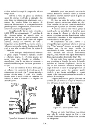 7-36
tível/ar, ao final do tempo de compressão, inicia o
tempo motor.
Embora as velas de ignição de aeronaves
sejam de simples construção e operação, elas
estão direta ou indiretamente relacionadas com a
maioria das grandes falhas nos motores de
aeronaves. Mesmo assim, as velas permitem uma
grande operação sem problemas, considerando as
condições adversas em que operam.
Em cada cilindro de um motor operando a
2.100 RPM, aproximadamente 17 centelhas de
alta voltagem saltam por segundo entre os
eletrodos de uma vela de ignição simples. Isso
parece para os nossos olhos como um disparo
contínuo, saltando dos eletrodos das velas à
temperatura acima de 300º F. Ao mesmo tempo, a
vela suporta uma alta pressão de gás como 2.000
p.s.i, e uma alta pressão elétrica da ordem de
15.000 volts.
Os três principais componentes de uma vela
de ignição (figura 7-41) são os eletrodos, isolante
e cobertura externa. A cobertura externa que
possui rosca para fixação ao cilindro, é
normalmente feita de aço especial resistente à
corrosão devido aos gases do motor, garantindo a
fixação.
A falta de tolerância da rosca de fixação e
do vedador evita vazamento da pressão de gás de
escapamento através da vela. A pressão que vier a
escapar através dessa é retida pelo vedador
interno, entre o metal externo da cobertura e o
isolador, e entre o isolador e o conjunto do
eletrodo central.
Figura 7-41 Uma vela de ignição típica
O isolador provê uma proteção em torno do
eletrodo. Em adição à isolação elétrica, o isolador
de cerâmica também transfere calor da ponta da
cerâmica para o cilindro.
Os tipos de velas de ignição usados em
diferentes motores variam em relação ao calor,
faixa, tamanho da rosca ou outras características
de instalação, requeridas por diferentes motores.
A faixa de calor de uma vela de ignição é
medida pela sua capacidade de transferir calor
para a cabeça do cilindro. A vela deve operar
quente, permitindo queimar depósitos que podem
causar sujeira, entretanto, a uma temperatura que
evite a condição de pré-ignição.
O comprimento do nariz central é o
principal fator para estabelecer a faixa de calor de
vela. Velas “quentes” possuem um grande nariz
isolador, que cria um longo caminho de
transferência de calor, enquanto que as velas
“frias” possuem um isolador relativamente
pequeno, para permitir uma rápida transferência
de calor para a cabeça do cilindro (Fig 7-42).
Se um motor fosse operado somente em
uma velocidade, o desenho das velas de ignição
poderiam ser bastante simplificado. Devido ao
fato do vôo demandar diferentes situações de
carga do motor, as velas de ignição precisam ser
projetadas para operar tão quentes quanto
possível, e em baixas velocidades e poucas
cargas, e tão frias quanto possível em cruzeiro e
potência de decolagem.
A opção pela vela de ignição que deve ser
utilizada em um motor de aviação é determinada
pelo fabricante do motor após testes completos.
Figura 7-42 Velas quentes e frias
Quando um motor é certificado para utilizar
uma vela de ignição quente ou fria, a vela
utilizada é determinada pela forma como o motor
vai ser operado.
 