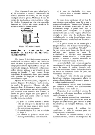 7-37
Uma vela com alcance apropriado (Figura 7-
42) irá determinar o quanto a extremidade do
eletrodo penetrará no cilindro, em uma posição
ideal para ativar a ignição. O alcance da vela de
ignição é a quantidade de rosca inserida na bucha,
do cilindro. Gripamento da vela e/ou combustão
incorreta no cilindro, são causas prováveis de
velas com alcances errados em uso.
Figura 7-43 Alcance da vela
INSPEÇÃO E MANUTENÇÃO DO
SISTEMA DE IGNIÇÃO DE MOTORES
ALTERNATIVOS
Um sistema de ignição de uma aeronave é o
resultado de um cuidado projeto e de esmerados
testes. Há todas as possibilidades de um sistema
de ignição estar bom, dependendo do serviço e da
manutenção adequada. Entretanto, dificuldades
podem ocorrer, afetando a performance de um
sistema de ignição. A mais comum dessas
dificuldades de manutenção, junto com o método
mais genérico de inspeção de ignição, será
discutido nesta seção.
Quebra do material isolante, surgimento e
aumento de pontos de rachaduras e curto-circuito,
ou quebra de conectores elétricos, não são
incomuns. Esses defeitos devem ser encontrados e
corrigidos. Menos comuns são as irregularidades
que envolvem erros humanos. Por exemplo, o
tempo de ignição requer um ajuste preciso e
cuidadoso, para que quatro condições sejam
seguidas no mesmo instante:
1) O pistão do cilindro número 1 deverá
estar em uma posição descrevendo um
número de graus, antes do ponto morto
alto no tempo de compressão.
2) O rotor do magneto deve estar na posição
da folga “E”.
3) Os contatos do platinado devem estar
abertos pelo ressalto do came número 1.
4) A haste do distribuidor deve estar
alinhada com o eletrodo servindo o
cilindro número 1.
Se uma dessas condições estiver fora de
sincronização, com qualquer outra, diz-se que o
sistema de ignição está “fora de tempo”.Quando a
ignição de um cilindro ocorre antes do eixo de
acionamento atingir o ponto ideal, isso é
classificado como “avançado”. Se a ignição
ocorre muito cedo, o pistão surge no cilindro em
oposição a força total da combustão. Essa
condição resulta em perda de potência do motor,
superaquecimento, e possibilidade de detonação e
pré-ignição.
Se a ignição ocorre em um tempo após a
posição ótima do eixo de manivelas ser atingida,
o tempo de ignição é chamado de “atrasado”.
Se isso ocorrer muito tarde, não haverá tempo
suficiente para queima da carga de
ar/combustível, e ocorrerá uma combustão
incompleta. Como resultado, o motor perde
potência e aumenta a abertura necessária ao
acelerador, para manter a carga da hélice.
As irregularidades mais comuns são aquelas
causadas por formação de umidade em diferentes
partes do sistema de ignição. Umidade pode
entrar nas unidades do sistema de ignição através
de fendas ou coberturas soltas, ou pode ser
resultado do condensação.
“Respingos”, uma situação que acontece
durante um reajuste do sistema, devido a baixa ou
alta pressão atmósferica, pode acontecer quando o
ar está carregado de umidade.
Normalmente o calor do motor é suficiente
para evaporar a umidade, mas ocasionalmente
esta se condensa com o motor frio.
O resultado é um considerável acúmulo de
umidade, que pode causar a perda da resistência
elétrica do material isolante.
Uma pequena quantidade de contaminação,
por umidade, pode causar redução na saída do
magneto por curto-circuito, para a massa, de parte
da corrente de alta voltagem destinada à vela de
ignição.
Se este acúmulo de umidade for
considerável, a saída do magneto pode ser
dissipada para o aterramento.
O acúmulo de umidade durante o vôo é
extremamente raro, devido a alta temperatura de
 