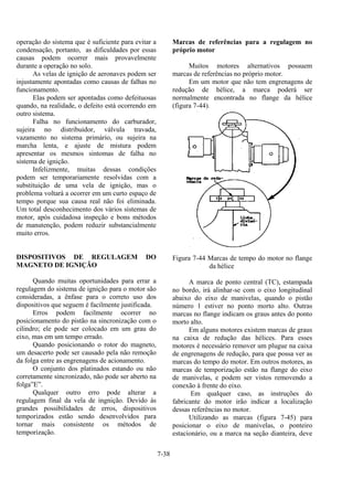 7-38
operação do sistema que é suficiente para evitar a
condensação, portanto, as dificuldades por essas
causas podem ocorrer mais provavelmente
durante a operação no solo.
As velas de ignição de aeronaves podem ser
injustamente apontadas como causas de falhas no
funcionamento.
Elas podem ser apontadas como defeituosas
quando, na realidade, o defeito está ocorrendo em
outro sistema.
Falha no funcionamento do carburador,
sujeira no distribuidor, válvula travada,
vazamento no sistema primário, ou sujeira na
marcha lenta, e ajuste de mistura podem
apresentar os mesmos sintomas de falha no
sistema de ignição.
Infelizmente, muitas dessas condições
podem ser temporariamente resolvidas com a
substituição de uma vela de ignição, mas o
problema voltará a ocorrer em um curto espaço de
tempo porque sua causa real não foi eliminada.
Um total desconhecimento dos vários sistemas de
motor, após cuidadosa inspeção e bons métodos
de manutenção, podem reduzir substancialmente
muito erros.
DISPOSITIVOS DE REGULAGEM DO
MAGNETO DE IGNIÇÃO
Quando muitas oportunidades para errar a
regulagem do sistema de ignição para o motor são
consideradas, a ênfase para o correto uso dos
dispositivos que seguem é facilmente justificada.
Erros podem facilmente ocorrer no
posicionamento do pistão na sincronização com o
cilindro; ele pode ser colocado em um grau do
eixo, mas em um tempo errado.
Quando posicionando o rotor do magneto,
um desacerto pode ser causado pela não remoção
da folga entre as engrenagens de acionamento.
O conjunto dos platinados estando ou não
corretamente sincronizado, não pode ser aberto na
folga”E”.
Qualquer outro erro pode alterar a
regulagem final da vela de ingnição. Devido às
grandes possibilidades de erros, dispositivos
temporizados estão sendo desenvolvidos para
tornar mais consistente os métodos de
temporização.
Marcas de referências para a regulagem no
próprio motor
Muitos motores alternativos possuem
marcas de referências no próprio motor.
Em um motor que não tem engrenagens de
redução de hélice, a marca poderá ser
normalmente encontrada no flange da hélice
(figura 7-44).
Figura 7-44 Marcas de tempo do motor no flange
da hélice
A marca de ponto central (TC), estampada
no bordo, irá alinhar-se com o eixo longitudinal
abaixo do eixo de manivelas, quando o pistão
número 1 estiver no ponto morto alto. Outras
marcas no flange indicam os graus antes do ponto
morto alto.
Em alguns motores existem marcas de graus
na caixa de redução das hélices. Para esses
motores é necessário remover um plugue na caixa
de engrenagens de redução, para que possa ver as
marcas do tempo do motor. Em outros motores, as
marcas de temporização estão na flange do eixo
de manivelas, e podem ser vistos removendo a
conexão à frente do eixo.
Em qualquer caso, as instruções do
fabricante do motor irão indicar a localização
dessas referências no motor.
Utilizando as marcas (figura 7-45) para
posicionar o eixo de manivelas, o ponteiro
estacionário, ou a marca na seção dianteira, deve
 
