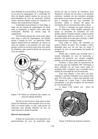 7-39
estar alinhado no eixo da hélice, no flange do eixo
ou na caixa de engrenagens. Se a verificação for
feita em ângulo poderá resultar em um erro de
posicionamento do eixo de manivelas. Embora
muitos motores tenham marcas de referência de
tempos, eles ainda deixam a desejar.
O principal inconveniente é o fator folga. A
folga em um sistema de engrenagens irá variar
entre as instalações e, muitas vezes, entre duas
verificações distintas da mesma peça do
equipamento.
Isso acontece porque não existe como impor
uma carga à caixa de engrenagens, em direção
oposta à rotação do eixo de manivelas. Outro
aspecto desfavorável na utilização de marcas na
caixa de redução é um pequeno erro que surge
quando verifica-se de baixo para cima essa marca
de referência, para ajustá-la dentro da carcaça da
caixa de redução.
Figura 7-45 Marca de referência dos tempos, na
caixa de redução da hélice
Devido ao fato de haver folga entre as duas
marcas de referência, cada mecânico deve ter seus
olhos no mesmo plano, se não, cada pessoa irá
selecionar uma posição diferente do eixo de
manivelas para o ajuste da ignição.
Disco de sincronização
O disco de sincronismo é um dispositivo de
posicionamento do eixo de manivelas mais
preciso do que as marcas de referênica. Esse
dispositivo consiste em um disco e um ponteiro
mecânico, montado em um acessório acionado
pelo motor ou na carcaça do motor. Esse ponteiro,
que é montado em um eixo acionador de
acessório, indica o número de graus do
movimento do eixo de manivelas sobre o disco.
O disco é marcado em graus relativos ao
eixo de manivelas. Pelas simples aplicação do
torque no acionador de acessórios em uma
direção oposta à rotação normal, a folga na caixa
de engrenagens pode ser removida, e o eixo de
manivelas pode ser levado para a posição, e obter
um ajuste preciso a qualquer tempo.
Nem todos os discos são marcados no
mesmo número de graus. Por exemplo, o disco
destinado para uso em um tipo de motor é
montado no eixo de acionamento da bomba de
combustível.
Desde que a bomba seja acionada com a
mesma velocidade do eixo de manivelas, o
ponteiro irá descrever um circuito completo
quando o eixo de manivelas completar um volta.
Portanto, o disco pode ter incrementos de
um em um grau até completar 360º. Entretanto, o
disco utilizado em um outro motor pode ser
montado sobre o magneto, que é acionado com a
metade da velocidade do eixo de manivelas.
Com essa relação, o eixo move um grau,
enquanto o ponteiro indicador move apenas meio
grau. Por essa razão, o disco está marcado com
720 espaços de ½ grau. Cada ½ grau indicado
corresponde a um grau completo no movimento
do eixo de manivelas.
A figura 7-46 mostra um disco de
sincronia.
Figura 7-46 Placa de sintonia e ponteiro
 