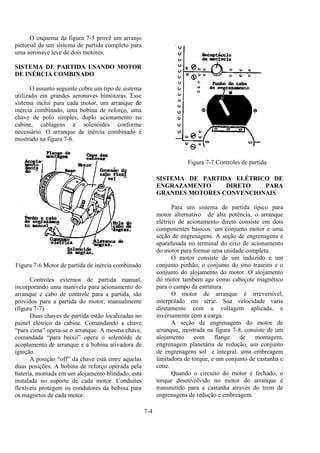 7-4
O esquema da figura 7-5 provê um arranjo
pictorial de um sistema de partida completo para
uma aeronave leve de dois motores.
SISTEMA DE PARTIDA USANDO MOTOR
DE INÉRCIA COMBINADO
O assunto seguinte cobre um tipo de sistema
utilizado em grandes aeronaves bimotoras. Esse
sistema inclui para cada motor, um arranque de
inércia combinado, uma bobina de reforço, uma
chave de polo simples, duplo acionamento na
cabine, cablagens e solenóides conforme
necessário. O arranque de inércia combinado é
mostrado na figura 7-6.
Figura 7-6 Motor de partida de inércia combinado
Controles externos de partida manual,
incorporando uma manivela para acionamento do
arranque e cabo de controle para a partida, são
providos para a partida do motor, manualmente
(figura 7-7)
Duas chaves de partida estão localizadas no
painel elétrico da cabine. Comandando a chave
“para cima” opera-se o arranque. A mesma chave,
comandada “para baixo” opera o solenóide de
acoplamento de arranque e a bobina ativadora de
ignição.
A posição “off” da chave está entre aquelas
duas posições. A bobina de reforço operada pela
bateria, montada em um alojamento blindado, está
instalada no suporte de cada motor. Conduítes
flexíveis protegem os condutores da bobina para
os magnetos de cada motor.
Figura 7-7 Controles de partida
SISTEMA DE PARTIDA ELÉTRICO DE
ENGRAZAMENTO DIRETO PARA
GRANDES MOTORES CONVENCIONAIS
Para um sistema de partida típico para
motor alternativo de alta potência, o arranque
elétrico de acionamento direto consiste em dois
componentes básicos: um conjunto motor e uma
seção de engrenagens. A seção de engrenagens é
aparafusada no terminal do eixo de acionamento
do motor para formar uma unidade completa.
O motor consiste de um induzido e um
conjunto pinhão, o conjunto do sino traseiro e o
conjunto do alojamento do motor. O alojamento
do motor também age como cabeçote magnético
para o campo da estrutura.
O motor de arranque é irreversível,
interpolado em série. Sua velocidade varia
diretamente com a voltagem aplicada, e
inversamente com a carga.
A seção de engrenagens do motor de
arranque, mostrada na figura 7-8, consiste de um
alojamento com flange de montagem,
engrenagem planetária de redução, um conjunto
de engrenagens sol e integral, uma embreagem
limitadora de torque, e um conjunto de castanha e
cone.
Quando o circuito do motor é fechado, o
torque desenvolvido no motor do arranque é
transmitido para a castanha através do trem de
engrenagens de redução e embreagem.
 