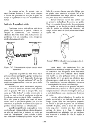 7-40
As marcas variam de acordo com as
especificações do motor. A escala nesse exemplo
é fixada nos parafusos de fixação da placa de
torque e o ponteiro no eixo de acionamento da
hélice.
Indicador de posição do pistão
Precisamos obter a indicação de posição do
pistão para sincronizar a ignição, válvulas ou
injeção de combustível. Essa referência é
chamada de ponto morto alto. Esta posição do
pistão não pode ser confundida com a posição do
pistão chamada ponto alto.
Figura 7-47 Diferença entre o ponto alto e o ponto
morto alto
Um pistão no ponto alto tem pouco valor
para o ponto de ajuste padrão, porque corresponde
a uma variação de 1 a 5º da posição do eixo de
manivelas. Isso é ilustrado na figura 7-47, que foi
exagerado para dar enfâse a zona em que o pistão
“não desloca”.
Nota-se que o pistão não se move, enquanto
que, o eixo de manivela descreve um pequeno
arco da posição “A” para a posição “B”. Esta
zona que “não desloca” o pistão ocorre entre o
tempo em que o eixo de manivelas termina de
leva-lo para cima através da biela, e posiciona a
biela para puxar o pistão para baixo. O ponto
morto alto é a posição do pistão e do eixo de
manivelas, a qual todas as outras localizações do
pistão e eixo de manivela são referenciadas.
Quando um pistão está na posição de ponto
morto alto, ele está na distância máxima do centro
do eixo de manivelas, e também no centro da
zona que “não desloca”. Nessa posição, o pistão
está localizado de modo que pode ser traçada uma
linha de centro do eixo de manivelas, biela e pino
do pistão, como mostrado na figura 7-47. Com
esse alinhamento, uma força aplicada no pistão
não pode mover o eixo de manivelas.
Talvez uma haste ou um lápis tenham sido
os primeiros indicadores de posição do pistão.
Uma extremidade dessa simples ferramenta pode
ser inserida em um ângulo através do orifício da
vela de ignição do cilindro de sincronia, até
atingir o outro bordo do pistão, como mostrada na
figura 7-48.
Figura 7-48 Um indicador simples da posição do
pistão
Nesse ponto, este mecanismo deve ser
marcado com a unha do polegar em relação à face
do orifício da vela de ignição. Com essa marca
mantida da haste, pode-se retirar a haste e fazer
um chanfro de uma polegada acima da marca.
Esse chanfro provê um ponto de referência que,
algumas vezes, estará antes do ponto morto alto.
Um procedimento incorreto não poderá encontrar
a mesma posição do pistão em cada tempo.
Todas as indicações de posição do pistão
em uso utilizam o orifício da vela de ignição, que
sempre encontra o cilindro em um plano exato, e
a haste de indicação toca a mesma parte da cabeça
do pistão.
Um dos vários indicadores de posição do
pistão usados hoje é um indicador mostrador de
tempo (figura 7-49). Isso serve para o propósito
de indicar a posição do pistão em um número
limitado de graus, como o disco de sincronia.
Esse dispositivo consiste em duas partes: a
carcaça do corpo e a face. A carcaça é
essencialmente um adaptador com um parafuso,
que atravessa o orifício da vela de ignição e
suporta a face.
 