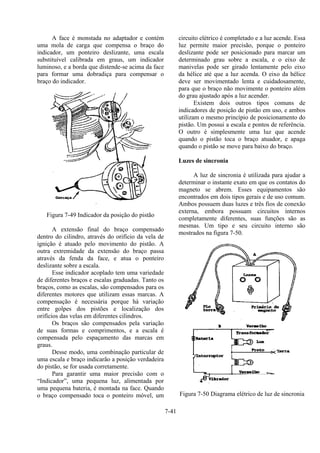 7-41
A face é monstada no adaptador e contém
uma mola de carga que compensa o braço do
indicador, um ponteiro deslizante, uma escala
substituível calibrada em graus, um indicador
luminoso, e a borda que distende-se acima da face
para formar uma dobradiça para compensar o
braço do indicador.
Figura 7-49 Indicador da posição do pistão
A extensão final do braço compensado
dentro do cilindro, através do orifício da vela de
ignição é atuado pelo movimento do pistão. A
outra extremidade da extensão do braço passa
através da fenda da face, e atua o ponteiro
deslizante sobre a escala.
Esse indicador acoplado tem uma variedade
de diferentes braços e escalas graduadas. Tanto os
braços, como as escalas, são compensados para os
diferentes motores que utilizam essas marcas. A
compensação é necessária porque há variação
entre golpes dos pistões e localização dos
orifícios das velas em diferentes cilindros.
Os braços são compensados pela variação
de suas formas e comprimentos, e a escala é
compensada pelo espaçamento das marcas em
graus.
Desse modo, uma combinação particular de
uma escala e braço indicarão a posição verdadeira
do pistão, se for usada corretamente.
Para garantir uma maior precisão com o
“Indicador”, uma pequena luz, alimentada por
uma pequena bateria, é montada na face. Quando
o braço compensado toca o ponteiro móvel, um
circuito elétrico é completado e a luz acende. Essa
luz permite maior precisão, porque o ponteiro
deslizante pode ser posicionado para marcar um
determinado grau sobre a escala, e o eixo de
manivelas pode ser girado lentamente pelo eixo
da hélice até que a luz acenda. O eixo da hélice
deve ser movimentado lenta e cuidadosamente,
para que o braço não movimente o ponteiro além
do grau ajustado após a luz acender.
Existem dois outros tipos comuns de
indicadores de posição de pistão em uso, e ambos
utilizam o mesmo princípio de posicionamento do
pistão. Um possui a escala e pontos de referência.
O outro é simplesmente uma luz que acende
quando o pistão toca o braço atuador, e apaga
quando o pistão se move para baixo do braço.
Luzes de sincronia
A luz de sincronia é utilizada para ajudar a
determinar o instante exato em que os contatos do
magneto se abrem. Esses equipamentos são
encontrados em dois tipos gerais e de uso comum.
Ambos possuem duas luzes e três fios de conexão
externa, embora possuam circuitos internos
completamente diferentes, suas funções são as
mesmas. Um tipo e seu circuito interno são
mostrados na figura 7-50.
Figura 7-50 Diagrama elétrico de luz de sincronia
 