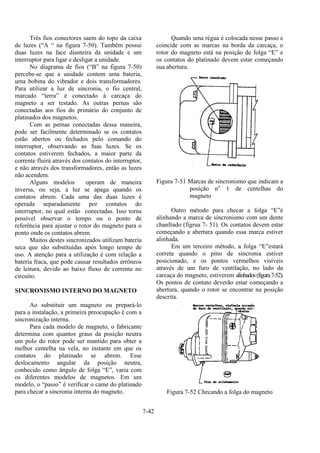 7-42
Três fios conectores saem do topo da caixa
de luzes (“A “ na figura 7-50). Também possui
duas luzes na face dianteira da unidade e um
interruptor para ligar e desligar a unidade.
No diagrama de fios (“B” na figura 7-50)
percebe-se que a unidade contem uma bateria,
uma bobina do vibrador e dois transformadores.
Para utilizar a luz de sincronia, o fio central,
marcado “terra” é conectado à carcaça do
magneto a ser testado. As outras pernas são
conectadas aos fios do primário do conjunto de
platinados dos magnetos.
Com as pernas conectadas dessa maneira,
pode ser facilmente determinado se os contatos
estão abertos ou fechados pelo comando do
interruptor, observando as fuas luzes. Se os
contatos estiverem fechados, a maior parte da
corrente fluirá através dos contatos do interruptor,
e não através dos transformadores, então as luzes
não acendem.
Alguns modelos operam de maneira
inversa, ou seja, a luz se apaga quando os
contatos abrem. Cada uma das duas luzes é
operada separadamente por contatos do
interruptor, no qual estão conectadas. Isso torna
possível observar o tempo ou o ponto de
referência para ajustar o rotor do magneto para o
ponto onde os contatos abrem.
Muitos destes sincronizados utilizam bateria
seca que são substituídas após longo tempo de
uso. A atenção para a utilização é com relação a
bateria fraca, que pode causar resultados errôneos
de leitura, devido ao baixo fluxo de corrente no
circuito.
SINCRONISMO INTERNO DO MAGNETO
Ao substituir um magneto ou prepará-lo
para a instalação, a primeira preocupação é com a
sincronização interna.
Para cada modelo de magneto, o fabricante
determina com quantos graus da posição neutra
um polo do rotor pode ser mantido para obter a
melhor centelha na vela, no instante em que os
contatos do platinado se abrem. Esse
deslocamento angular da posição neutra,
conhecido como ângulo de folga “E”, varia com
os diferentes modelos de magnetos. Em um
modelo, o “passo” é verificar o came do platinado
para checar a sincronia interna do magneto.
Quando uma régua é colocada nesse passo e
coincide com as marcas na borda da carcaça, o
rotor do magneto está na posição de folga “E” e
os contatos do platinado devem estar começando
sua abertura.
Figura 7-51 Marcas de sincronismo que indicam a
posição no
1 de centelhas do
magneto
Outro método para checar a folga “E”é
alinhando a marca de sincronismo com um dente
chanfrado (figrua 7- 51). Os contatos devem estar
começando a abertura quando essa marca estiver
alinhada.
Em um terceiro método, a folga “E”estará
correta quando o pino de sincronia estiver
posicionado, e os pontos vermelhos visíveis
através de um furo de ventilação, no lado da
carcaça do magneto, estiverem alinhados(figura7-52).
Os pontos de contato deverão estar começando a
abertura, quando o rotor se encontrar na posição
descrita.
Figura 7-52 Checando a folga do magneto
 
