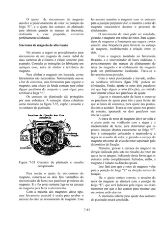 7-43
O ajuste de sincronismo do magneto
envolve o posicionamento do rotor na posição da
folga “E”, e o ajuste dos contatos do platinado
para abrirem quando as marcas de sincronia,
destinadas a esse propósito, estiverem
perfeitamente alinhadas.
Sincronia do magneto de alta tensão
No assunto a seguir os procedimentos para
sincronismo de um magneto de motor radial de
duas carreiras de cilindros é citado somente para
exemplo. Consulte as instruções do fabricante em
qualquer caso, antes de alinhar a referência do
magneto.
Para alinhar o magneto em bancada, certas
ferramentas são necessárias. Normalmente usa-se
a luz de sincronia, uma ferramenta para segurar o
magneto, uma chave de fenda comum para soltar
alguns parafusos do conjunto e uma régua para
verificar a folga “E”.
Os contatos do plantinado são protegidos
por uma cobertura. A remoção dessa cobertura
como mostrado na figura 7-53, expõe o ressalto e
os contatos do platinado.
Figura 7-53 Contatos do platinado e ressalto
compensado
Para iniciar o ajuste de sincronismo do
magneto, conecta-se os dois fios vermelhos do
sincronizador de luzes nos parafusos primários do
magneto. E o fio preto restante liga-se na carcaça
do magneto para fazer o aterramento.
Com a maioria dos magnetos desse tipo,
uma ferramenta especial é usada para receber o
encaixe do eixo de acionamento do magneto. Essa
ferramenta mantém o magneto com os contatos
para a posição perpendicular, e mantém o rotor do
magneto estacionário durante o processo de
alinhamento.
O movimento do rotor pode ser simulado,
girando o magneto em torno do rotor. Para alguns
tipos de magnetos a ferramenta que segura o rotor
contém uma braçadeira para travá-lo na carcaça
do magneto, estabelecendo a relação entre os
dois.
Com o magneto instalado na ferramenta
fixadora, e o sincronizador de luzes instalado, o
posicionamento das marcas de alinhamento do
rotor do magneto e o alinhamento do magneto
pode ser perfeitamente localizado. Trava-se a
ferramenta nessa posição.
Com o rotor posicionado e travado, ambos
os parafusos inferiores (figura 7-54) podem ser
afrouxados. Então, aperta-se estes dois parafusos
até que haja algum arrasto (fricção), permitindo
movimentar a base nos parafusos de ajuste.
Liga-se o sincronizador de luzes e move-se
os parafusos de ajuste para trás e para frente até
que as luzes de sincronia, para ajuste dos pontos,
iniciem a acender. Trava-se este ajuste nos pontos
de contato, apertando os dois parafusos sem
alterar o ajuste.
A trava do rotor do magneto deve ser solta e
o ajuste pode ser verificado com a régua e o
sincronizador de luzes, para determinar que os
pontos estejam abertos exatamente na folga “E”.
Isso é conseguido colocando e mantendo-se a
régua no ressalto do rotor, e girando a carcaça do
magneto em torno do eixo do rotor suportado pelo
dispositivo de fixação.
Primeiro, gira-se a carcaça do magneto na
direção indicada pela seta no ressalto do rotor até
que a luz se apague. Indicando dessa forma que os
contatos estão completamente fechados, então, o
magneto é rodado na direção oposta.
Isso fará com que o rotor do magneto volte
para a posição de folga “E” na direção normal da
rotação.
Se o ajuste estiver correto, o ressalto do
rotor do magneto se alinhará com a posição de
folga “E”, que será indicado pela régua, no exato
momento em que a luz acende para mostrar que
os contato estão abertos.
A sincronia interna pelo ajuste dos contatos
do platinado estará concluída.
 