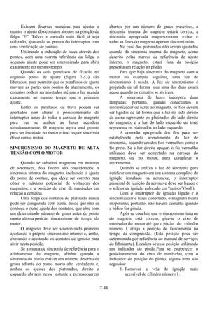 7-44
Existem diversas maneiras para ajustar e
manter o ajuste dos contatos abertos na posição de
folga “E”. Talvez o método mais fácil já seja
utilizado, ajustando os pontos do interruptor com
uma verificação de contato.
Utilizando a indicação de luzes através dos
pontos, com uma correta referência da folga, o
segundo ajuste pode ser sincronizado para abrir
exatamente no mesmo tempo.
Quando os dois parafusos de fixação no
segundo ponto de ajuste (figura 7-53) são
liberados, para permitir que os parafusos de ajuste
movam as partes dos pontos de aterramento, os
contatos podem ser ajustados até que a luz acenda
exatamente ao mesmo tempo que o primeiro
ajuste.
Então os parafusos de trava podem ser
apertados sem alterar o posicionamento do
interruptor antes de rodar a carcaça do magneto
para ver se ambas as luzes acendem
simultaneamente. O magneto agora está pronto
para ser instalado no motor e isso requer sincronia
desse com o motor.
SINCRONISMO DO MAGNETO DE ALTA
TENSÃO COM O MOTOR
Quando se substitui magnetos em motores
de aeronaves, dois fatores são considerados: a
sincronia interna do magneto, incluindo o ajuste
do ponto de contato, que deve ser correto para
obter o máximo potencial de voltagem dos
magnetos; e a posição do eixo de manivelas em
relação a centelha.
Uma folga dos contatos do platinado nunca
pode ser comparada com outra, desde que não se
conheça o outro ajuste dos contatos, que abre com
um determinado número de graus antes do ponto
morto alto na posição sincronismo de tempo do
motor.
O magneto deve ser sincronizado primeiro
ajustando o próprio sincronismo interno e, então,
checando e ajustando os contatos de ignição para
abrir nesta posição.
Se a marca de sincronia de referência para o
alinhamento do magneto, alinhar quando a
sincronia do pistão estiver um número descrito de
graus adiante do ponto morto alto verdadeiro e,
ambos os ajustes dos platinados, direito e
esquerdo abrirem nesse instante e permanecerem
abertos por um número de graus prescritos, a
sincronia interna do magneto estará correta, a
sincronia apropriada magneto-motor existe e
todas as fases do magneto operam sincronizadas.
No caso dos platinados não serem ajustados
quando da sincronia interna do magneto, como
descrito pelas marcas de referência de ajuste
interno, o magneto, estará fora da posição
prescrita em relação ao pistão.
Para que haja sincronia do magneto com o
motor no exemplo seguinte, uma luz de
sincronismo é usada. A luz de sincronismo é
projetada de tal forma que uma das duas estará
acesa quando os contatos se abrirem.
A sincronia de luzes incorpora duas
lâmpadas; portanto, quando conectamos o
sincronizador de luzes ao magneto, os fios devem
ser ligados de tal forma que a luz no lado direito
da caixa represente os platinados do lado direito
do magneto, e a luz do lado esquerdo do teste
represente os platinados ao lado esquerdo.
A conexão apropriada dos fios pode ser
estabelecida pelo acendimento da luz de
sincronia, tocando um dos fios vermelhos como o
fio preto. Se a luz direita apagar, o fio vermelho
utilizado deve ser conectado na carcaça do
magneto, ou no motor, para completar o
aterramento.
Quando se utiliza a luz de sincronia para
verificar um magneto em um sistema completo de
ignição instalado na aeronave, o interruptor
principal de ignição da aeronave deve ser ligado e
o seletor de ignição colocado em “ambos”(both).
Com o interruptor de ignição ligado e o
sincronizador e luzes conectado, o magneto ficará
inoperante; portanto, não haverá centelha quando
a hélice for girada.
Após se concluir que o sincronismo interno
do magneto está correto, gira-se o eixo de
manivelas do motor até que o pistão do cilindro
número 1 atinja a posição de faiscamento no
tempo de compressão. (Esta posição pode ser
determinada por referência do manual de serviços
do fabricante). Localiza-se essa posição utilizando
um indicador do pistão.Para se estabelecer o
posicionamento do eixo de manivelas, com o
indicador de posição do pistão, alguns itens são
seguidos:
1. Remover a vela de ignição mais
acessível do cilindro número 1.
 